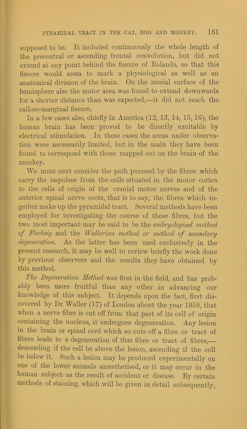 supposed to be. It included continuously the whole length of the precentral or ascending frontal convolution, but did not extend at any point behind the fissure of Eolando, so that this fissure would seem to mark a physiological as well as an anatomical division of the brain. On the mesial surface of the hemisphere also the motor area was found to extend downwards for a shorter distance than was expected,—it did not reach the calloso-marginal fissure. In a few cases also, chiefly in America (12, 13, 14, 15, 16), the human brain has been proved to be directly excitable by electrical stimulation. In these cases the areas under observa- tion were necessarily limited, but in the main they have been found to correspond with those mapped out on the brain of the monkey. We must next consider the path pursued by the fibres which carry the impulses from the cells situated in the motor cortex to the cells of origin of the cranial motor nerves and of the anterior spinal nerve roots, that is to say, the fibres which to- gether make up the pyramidal tract. Several methods have been employed for investigating the course of these fibres, but the two most important may be said to be the embryological method of Ftechsig and the Wallerian method or method of secondary degeneration. As the latter has been used exclusively in the present research, it may be well to review briefly the work done by previous observers and the results they have obtained by this method. The Degeneration Method was first in the field, and has prob- ably been more fruitful than any other in advancing our knowledge of this subject. It depends upon the fact, first dis- covered by Dr Waller (17) of London about the year 1850, that when a nerve fibre is cut off from that part of its cell of origin containing the nucleus, it undergoes degeneration. Any lesion in the brain or spinal cord which so cuts off a fibre or tract of fibres leads to a degeneration of that fibre or tract of fibres,— descending if the cell be above the lesion, ascending if the cell be below it. Such a lesion may be produced experimentally on one of the lower animals amesthetised, or it may occur in the human subject as the result of accident or disease. By certain methods of staining, which will be given in detail subsequently,