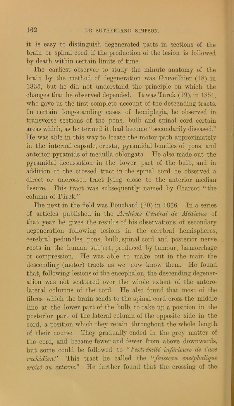 it is easy to distinguish degenerated parts in sections of the brain or spinal cord, if the production of the lesion is followed by death within certain limits of time. The earliest observer to study the minute anatomy of the brain by the method of degeneration was Cruveilhier (18) in 1835, but he did not understand the principle on which the changes that he observed depended. It was Tiirck (19), in 1851, who gave us the first complete account of the descending tracts. In certain long-standing cases of hemiplegia, he observed in transverse sections of the pons, bulb and spinal cord certain areas which, as he termed it, had become “ secondarily diseased.” He was able in this way to locate the motor path approximately in the internal capsule, crusta, pyramidal bundles of pons, and anterior pyramids of medulla oblongata. He also made out the pyramidal decussation in the lower part of the bulb, and in addition to the crossed tract in the spinal cord he observed a direct or uncrossed tract lying close to the anterior median fissure. This tract was subsequently named by Charcot “ the column of Turck.” The next in the field was Bouchard (20) in 1866. In a series of articles published in the Archives General cle Medicine of that year he gives the results of his observations of secondary degeneration following lesions in the cerebral hemispheres, cerebral peduncles, pons, bulb, spinal cord and posterior nerve roots in the human subject, produced by tumour, hcemorrhage or compression. He was able to make out in the main the descending (motor) tracts as we now know them. He found that, following lesions of the encephalon, the descending degener- ation was not scattered over the whole extent of the antero- lateral columns of the cord. He also found that most of the fibres which the brain sends to the spinal cord cross the middle line at the lower part of the bulb, to take up a position in the posterior part of the lateral column of the opposite side in the cord, a position which they retain throughout the whole length of their course. They gradually ended in the grey matter of the cord, and became fewer and fewer from above downwards, but some could be followed to “ I’cxtrdmitd infdricure dc Vaxe racliidien!' This tract he called the “faisccau enedphalique croisd oic externe.” He further found that the crossing of the