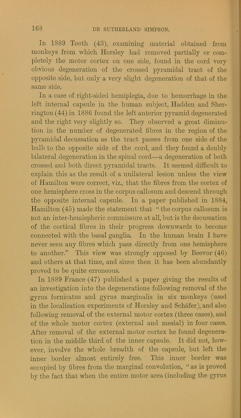 In 1889 Tooth (43), examining material obtained from monkeys from which ITorsley had removed partially or com- pletely the motor cortex on one side, fouzid in the cord very obvious degeneration of the crossed pyramidal tract of the opposite side, but only a very slight degeneration of that of the same side. In a case of right-sided hemiplegia, due to hemorrhage in the left internal capsule in the human subject, Hadden and Sher- rington (44) in 1886 found the left anterior pyramid degenerated and the right very slightly so. They observed a great diminu- tion in the number of degenerated fibres in the region of the pyramidal decussation as the tract passes from one side of the bulb to the opposite side of the cord, and they found a doubly bilateral degeneration in the spinal cord—a degeneration of both crossed and both direct pyramidal tracts. It seemed difficult to explain this as the result of a unilateral lesion unless the view of Hamilton were correct, viz., that the fibres from the cortex of one hemisphere cross in the corpus callosum and descend through the opposite internal capsule. In a paper published in 1884, Hamilton (45) made the statement that “ the corpus callosum is not an inter-hemispheric commissure at all, but is the decussation of the cortical fibres in their progress downwards to become connected with the basal ganglia. In the human brain I have never seen any fibres which pass directly from one hemisphere to another.” This view was strongly opposed by Beevor (46) and others at that time, and since then it has been abundantly proved to be quite erroneous. In 1889 France (47) published a paper giving the results of an investigation into the degenerations following removal of the gyrus fornicatus and gyrus marginalis in six monkeys (used in the localisation experiments of Horsley and Schafer), and also following removal of the external motor cortex (three cases), and of the whole motor cortex (external and mesial) in four cases. After removal of the external motor cortex he found degenera- tion in the middle third of the inner capsule. It did not, how- ever, involve the whole breadth of the capsule, but left the inner border almost entirely free. This inner border was occupied by fibres from the marginal convolution, “ as is proved by the fact that when the entire motor area (including the gyrus