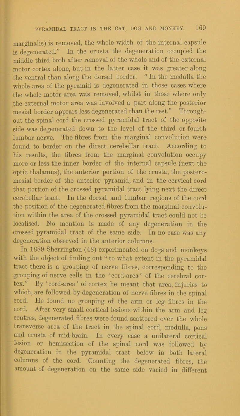 marginalis) is removed, the whole width of the internal capsule is degenerated.” In the crusta the degeneration occupied the middle third both after removal of the whole and of the external motor cortex alone, but in the latter case it was greater along the ventral than along the dorsal border. “ In the medulla the whole area of the pyramid is degenerated in those cases where the whole motor area was removed, whilst in those where only the external motor area was involved a part along the posterior mesial border appears less degenerated than the rest.” Through- out the spinal cord the crossed pyramidal tract of the opposite side was degenerated down to the level of the third or fourth lumbar nerve. The fibres from the marginal convolution were found to border on the direct cerebellar tract. According to his results, the fibres from the marginal convolution occupy more or less the inner border of the internal capsule (next the optic thalamus), the anterior portion of the crusta, the postero- mesial border of the anterior pyramid, and in the cervical cord that portion of the crossed pyramidal tract lying next the direct cerebellar tract. In the dorsal and lumbar regions of the cord the position of the degenerated fibres from the marginal convolu- tion within the area of the crossed pyramidal tract could not be localised. No mention is made of any degeneration in the crossed pyramidal tract of the same side. In no case was any degeneration observed in the anterior columns. In 1889 Sherrington (48) experimented on dogs and monkeys with the object of finding out “ to what extent in the pyramidal tract there is a grouping of nerve fibres, corresponding to the grouping of nerve cells in the ‘ cord-area ’ of the cerebral cor- tex.” By ‘cord-area’ of cortex he meant that area, injuries to which, are followed by degeneration of nerve fibres in the spinal cord. He found no grouping of the arm or leg fibres in the cord. After very small cortical lesions within the arm and leg centres, degenerated fibres were found scattered over the whole transverse area of the tract in the spinal cord, medulla, pons and crusta of mid-brain. In every case a unilateral cortical lesion or hemisection of the spinal cord was followed by degeneration in the pyramidal tract below in both lateral columns of the cord. Counting the degenerated fibres, the amount of degeneration on the same side varied in different