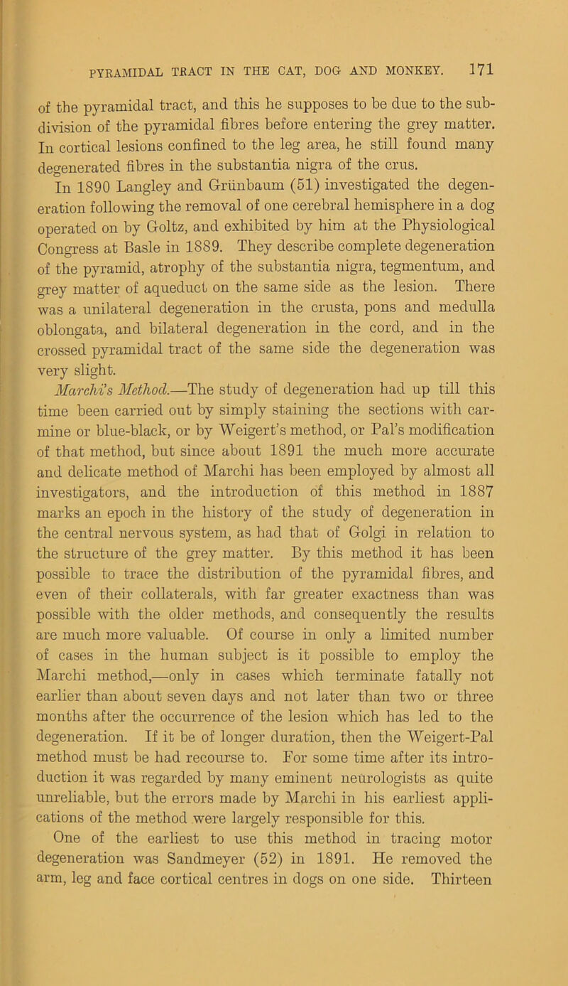 of the pyramidal tract, and this he supposes to be due to the sub- division of the pyramidal fibres before entering the grey matter. In cortical lesions confined to the leg area, he still found many degenerated fibres in the substantia nigra of the crus. In 1890 Langley and Grunbaum (51) investigated the degen- eration following the removal of one cerebral hemisphere in a dog operated on by G-oltz, and exhibited by him at the Physiological Congress at Basle in 1889. They describe complete degeneration of the pyramid, atrophy of the substantia nigra, tegmentum, and grey matter of aqueduct on the same side as the lesion. There was a unilateral degeneration in the crusta, pons and medulla oblongata, and bilateral degeneration in the cord, and in the crossed pyramidal tract of the same side the degeneration was very slight. Marchi’s Method.—The study of degeneration had up till this time been carried out by simply staining the sections with car- mine or blue-black, or by Weigert’s method, or Pal’s modification of that method, but since about 1891 the much more accurate and delicate method of Marchi has been employed by almost all investigators, and the introduction of this method in 1887 marks an epoch in the history of the study of degeneration in the central nervous system, as had that of Golgi in relation to the structure of the grey matter. By this method it has been possible to trace the distribution of the pyramidal fibres, and even of their collaterals, with far greater exactness than was possible with the older methods, and consequently the results are much more valuable. Of course in only a limited number of cases in the human subject is it possible to employ the Marchi method,—only in cases which terminate fatally not earlier than about seven days and not later than two or three months after the occurrence of the lesion which has led to the degeneration. If it be of longer duration, then the Weigert-Pal method must be had recourse to. For some time after its intro- duction it was regarded by many eminent neurologists as quite unreliable, but the errors made by Marchi in his earliest appli- cations of the method were largely responsible for this. One of the earliest to use this method in tracing motor degeneration was Sandmeyer (52) in 1891. He removed the arm, leg and face cortical centres in dogs on one side. Thirteen