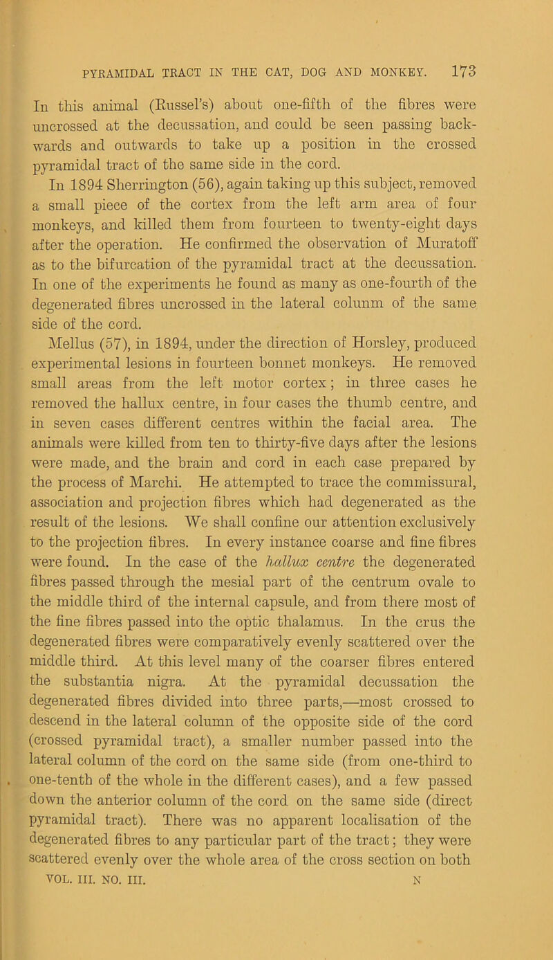 In this animal (Eussel’s) about one-fifth of the fibres were uncrossed at the decussation, and could be seen passing back- wards and outwards to take up a position in the crossed pyramidal tract of the same side in the cord. In 1894 Sherrington (56), again taking up this subject, removed a small piece of the cortex from the left arm area of four monkeys, and killed them from fourteen to twenty-eight days after the operation. He confirmed the observation of Muratoff as to the bifurcation of the pyramidal tract at the decussation. In one of the experiments he found as many as one-fourth of the degenerated fibres uncrossed in the lateral colunm of the same side of the cord. Melius (57), in 1894, under the direction of Horsley, produced experimental lesions in fourteen bonnet monkeys. He removed small areas from the left motor cortex; in three cases he removed the hallux centre, in four cases the thumb centre, and in seven cases different centres within the facial area. The animals were killed from ten to thirty-five days after the lesions were made, and the brain and cord in each case prepared by the process of Marchi. He attempted to trace the commissural, association and projection fibres which had degenerated as the result of the lesions. We shall confine our attention exclusively to the projection fibres. In every instance coarse and fine fibres were found. In the case of the hallux centre the degenerated fibres passed through the mesial part of the centrum ovale to the middle third of the internal capsule, and from there most of the fine fibres passed into the optic thalamus. In the crus the degenerated fibres were comparatively evenly scattered over the middle third. At this level many of the coarser fibres entered the substantia nigra. At the pyramidal decussation the degenerated fibres divided into three parts,—most crossed to descend in the lateral column of the opposite side of the cord (crossed pyramidal tract), a smaller number passed into the lateral column of the cord on the same side (from one-third to one-tenth of the whole in the different cases), and a few passed down the anterior column of the cord on the same side (direct pyramidal tract). There was no apparent localisation of the degenerated fibres to any particular part of the tract; they were scattered evenly over the whole area of the cross section on both VOL. III. NO. III. N