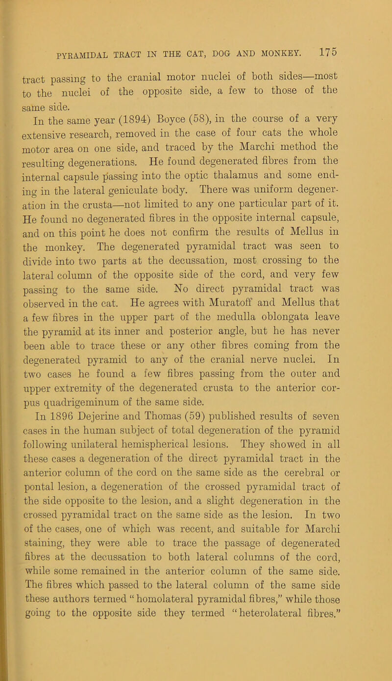 tract passing to the cranial motor nuclei of both sides—most to the nuclei of the opposite side, a few to those of the same side. In the same year (1894) Boyce (58), in the course of a very extensive research, removed in the case of four cats the whole motor area on one side, and traced by the Marchi method the resulting degenerations. He found degenerated fibres from the internal capsule passing into the optic thalamus and some end- ing in the lateral geniculate body. There was uniform degener- ation in the crusta—not limited to any one particular part of it. He found no degenerated fibres in the opposite internal capsule, and on this point he does not confirm the results of Melius in the monkey. The degenerated pyramidal tract was seen to divide into two parts at the decussation, most crossing to the lateral column of the opposite side of the cord, and very few passing to the same side. No direct pyramidal tract was observed in the cat. He agrees with Muratoff and Melius that a few fibres in the upper part of the medulla oblongata leave the pyramid at its inner and posterior angle, hut he has never been able to trace these or any other fibres coming from the degenerated pyramid to any of the cranial nerve nuclei. In two cases he found a few fibres passing from the outer and upper extremity of the degenerated crusta to the anterior cor- pus quadrigeminum of the same side. In 1896 Dejerine and Thomas (59) published results of seven cases in the human subject of total degeneration of the pyramid following unilateral hemispherical lesions. They showed in all these cases a degeneration of the direct pyramidal tract in the anterior column of the cord on the same side as the cerebral or pontal lesion, a degeneration of the crossed pyramidal tract of the side opposite to the lesion, and a slight degeneration in the crossed pyramidal tract on the same side as the lesion. In two of the cases, one of which was recent, and suitable for Marchi staining, they were able to trace the passage of degenerated fibres at the decussation to both lateral columns of the cord, while some remained in the anterior column of the same side. The fibres which passed to the lateral column of the same side these authors termed “ homolateral pyramidal fibres,” while those going to the opposite side they termed “heterolateral fibres.”