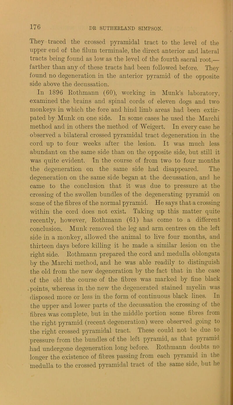 They traced the crossed pyramidal tract to the level of the upper end of the Ilium terminate, the direct anterior and lateral tracts being found as low as the level of the fourth sacral root.— farther than any of these tracts had been followed before. They found no degeneration in the anterior pyramid of the opposite side above the decussation. In 1896 Kothmann (60), working in Munk’s laboratory, examined the brains and spinal cords of eleven dogs and two monkeys in which the fore and hind limb areas had been extir- pated by Munk on one side. In some cases he used the Marchi method and in others the method of Weigert. In every case he observed a bilateral crossed pyramidal tract degeneration in the cord up to four weeks after the lesion. It was much less abundant on the same side than on the opposite side, but still it was quite evident. In the course of from two to four months the degeneration on the same side had disappeared. The degeneration on the same side began at the decussation, and he came to the conclusion that it was due to pressure at the crossing of the swollen bundles of the degenerating pyramid on some of the fibres of the normal pyramid. He says that a crossing within the cord does not exist. Taking up this matter quite recently, however, Kothmann (61) has come to a different conclusion. Munk removed the leg and arm centres on the left side in a monkey, allowed the animal to live four months, and thirteen days before killing it he made a similar lesion on the right side. Kothmann prepared the cord and medulla oblongata by the Marchi method, and he was able readily to distinguish the old from the new degeneration by the fact that in the case of the old the course of the fibres was marked by fine black . points, whereas in the new the degenerated stained myelin was disposed more or less in the form of continuous black lines. In the upper and lower parts of the decussation the crossing of the fibres was complete, but in the middle portion some fibres from the right pyramid (recent degeneration) were observed going to the right crossed pyramidal tract. These could not be due to pressure from the bundles of the left pyramid, as that p} ramid had undergone degeneration long before. Kothmann doubts no longer the existence of fibres passing from each pyramid in the medulla to the crossed pyramidal tract of the same side, but he