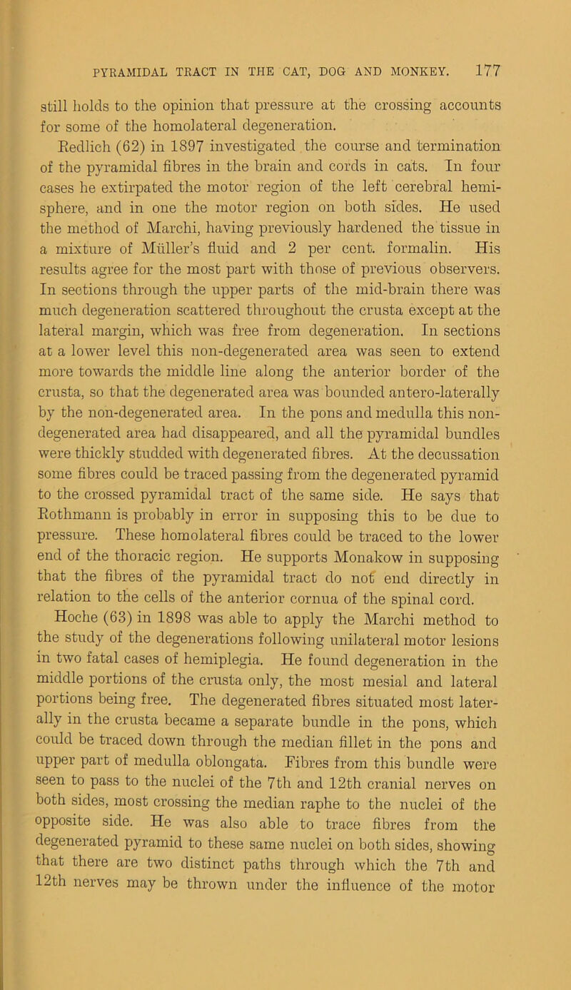 still holds to the opinion that pressure at the crossing accounts for some of the homolateral degeneration. Redlich (62) in 1897 investigated the course and termination of the pyramidal fibres in the brain and cords in cats. In four cases he extirpated the motor region of the left cerebral hemi- sphere, and in one the motor region on both sides. He used the method of Marehi, having previously hardened the tissue in a mixture of Muller’s fluid and 2 per cent, formalin. His results agree for the most part with those of previous observers. In sections through the upper parts of the mid-brain there was much degeneration scattered throughout the crusta except at the lateral margin, which was free from degeneration. In sections at a lower level this non-degenerated area was seen to extend more towards the middle line along the anterior border of the crusta, so that the degenerated area was bounded antero-laterally by the non-degenerated area. In the pons and medulla this non- degenerated area had disappeared, and all the pyramidal bundles were thickly studded with degenerated fibres. At the decussation some fibres could be traced passing from the degenerated pyramid to the crossed pyramidal tract of the same side. He says that Rothmann is probably in error in supposing this to be due to pressure. These homolateral fibres could be traced to the lower end of the thoracic region. He supports Monakow in supposing that the fibres of the pyramidal tract do not end directly in relation to the cells of the anterior cornua of the spinal cord. Hoche (63) in 1898 was able to apply the Marehi method to the study of the degenerations following unilateral motor lesions in two fatal cases of hemiplegia. He found degeneration in the middle portions of the crusta only, the most mesial and lateral portions being free. The degenerated fibres situated most later- ally in the crusta became a separate bundle in the pons, which could be traced down through the median fillet in the pons and upper part of medulla oblongata. Fibres from this bundle were seen to pass to the nuclei of the 7th and 12th cranial nerves on both sides, most crossing the median raphe to the nuclei of the opposite side. He was also able to trace fibres from the degenerated pyramid to these same nuclei on both sides, showing that there are two distinct paths through which the 7th and 12th nerves may be thrown under the influence of the motor