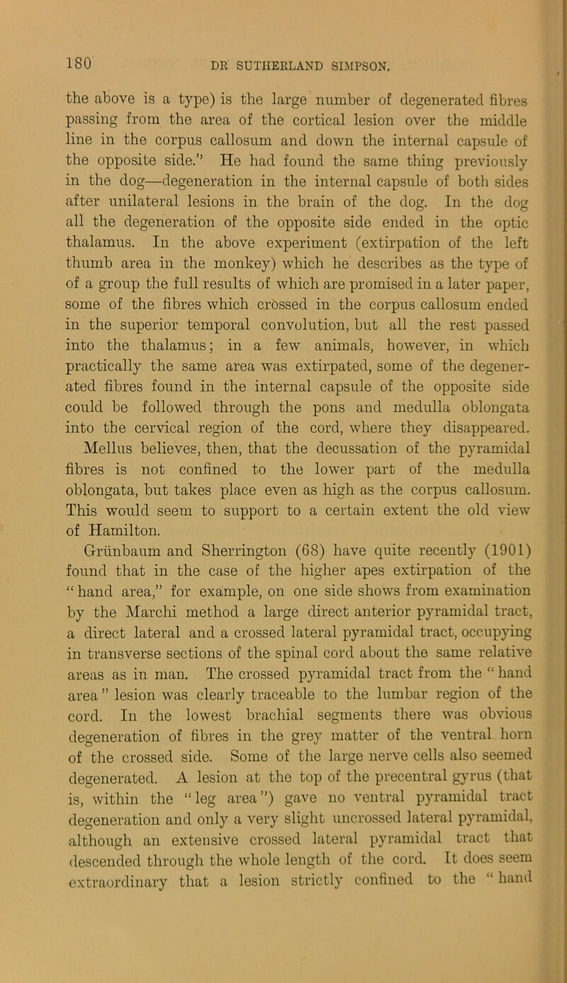 the above is a type) is the large number of degenerated fibres passing from the area of the cortical lesion over the middle line in the corpus callosum and down the internal capsule of the opposite side.” He had found the same thing previously in the dog—degeneration in the internal capsule of both sides after unilateral lesions in the brain of the dog. In the dog all the degeneration of the opposite side ended in the optic thalamus. In the above experiment (extirpation of the left thumb area in the monkey) which he describes as the type of of a group the full results of which are promised in a later paper, some of the fibres which crossed in the corpus callosum ended in the superior temporal convolution, but all the rest passed into the thalamus; in a few animals, however, in which practically the same area was extirpated, some of the degener- ated fibres found in the internal capsule of the opposite side could be followed through the pons and medulla oblongata into the cervical region of the cord, where they disappeared. Melius believes, then, that the decussation of the pyramidal fibres is not confined to the lower part of the medulla oblongata, but takes place even as high as the corpus callosum. This would seem to support to a certain extent the old view of Hamilton. Griinbaum and Sherrington (68) have quite recently (1901) found that in the case of the higher apes extirpation of the “ hand area,” for example, on one side shows from examination by the Marchi method a large direct anterior pyramidal tract, a direct lateral and a crossed lateral pyramidal tract, occupying in transverse sections of the spinal cord about the same relative areas as in man. The crossed pyramidal tract from the “ hand area ” lesion was clearly traceable to the lumbar region of the cord. In the lowest brachial segments there was obvious degeneration of fibres in the grey matter of the ventral horn of the crossed side. Some of the large nerve cells also seemed degenerated. A lesion at the top of the precentral gyrus (that is, within the “ leg area ”) gave no ventral pyramidal tract degeneration and only a very slight uncrossed lateral pyramidal, although an extensive crossed lateral pyramidal tract that descended through the whole length of the cord. It does seem extraordinary that a lesion strictly confined to the “ hand