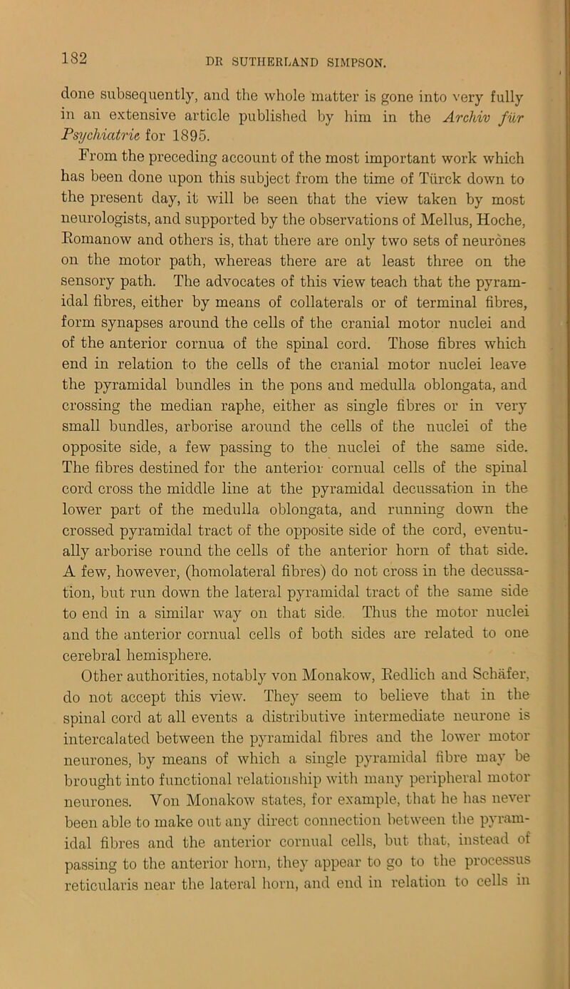 done subsequently, and the whole matter is gone into very fully in an extensive article published by him in the Arcliiv fur Psychiatric for 1895. From the preceding account of the most important work which has been done upon this subject from the time of Tiirck down to the present day, it will be seen that the view taken by most neurologists, and supported by the observations of Melius, Hoche, Romanow and others is, that there are only two sets of neurones on the motor path, whereas there are at least three on the sensory path. The advocates of this view teach that the pyram- idal fibres, either by means of collaterals or of terminal fibres, form synapses around the cells of the cranial motor nuclei and of the anterior cornua of the spinal cord. Those fibres which end in relation to the cells of the cranial motor nuclei leave the pyramidal bundles in the pons and medulla oblongata, and crossing the median raphe, either as single fibres or in very small bundles, arborise around the cells of the nuclei of the opposite side, a few passing to the nuclei of the same side. The fibres destined for the anterior cornual cells of the spinal cord cross the middle line at the pyramidal decussation in the lower part of the medulla oblongata, and running down the crossed pyramidal tract of the opposite side of the cord, eventu- ally arborise round the cells of the anterior horn of that side. A few, however, (homolateral fibres) do not cross in the decussa- tion, but run down the lateral pyramidal tract of the same side to end in a similar way on that side. Thus the motor nuclei and the anterior cornual cells of both sides are related to one cerebral hemisphere. Other authorities, notably von Monakow, Redlich and Schafer, do not accept this view. They seem to believe that in the spinal cord at all events a distributive intermediate neurone is intercalated between the pyramidal fibres and the lower motor neurones, by means of which a single pyramidal fibre may be brought into functional relationship with many peripheral motor neurones. Von Monakow states, for example, that he has never been able to make out any direct connection between the pyram- idal fibres and the anterior cornual cells, but that, instead of passing to the anterior horn, they appear to go to the processus reticularis near the lateral horn, and end in relation to cells in