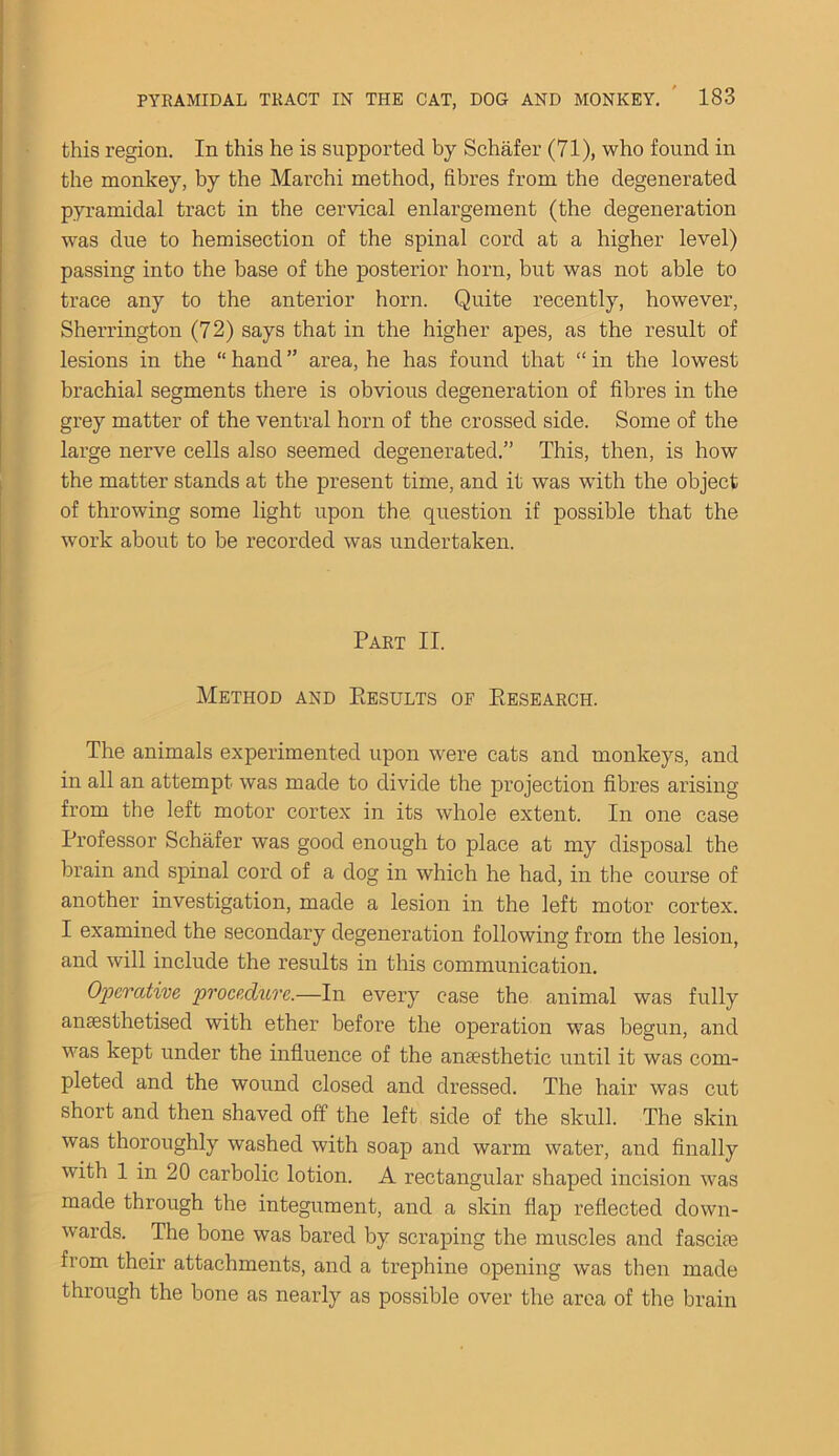 this region. In this he is supported by Schafer (71), who found in the monkey, by the Marchi method, fibres from the degenerated pyramidal tract in the cervical enlargement (the degeneration was due to hemisection of the spinal cord at a higher level) passing into the base of the posterior horn, but was not able to trace any to the anterior horn. Quite recently, however, Sherrington (72) says that in the higher apes, as the result of lesions in the “ hand ” area, he has found that “ in the lowest brachial segments there is obvious degeneration of fibres in the grey matter of the ventral horn of the crossed side. Some of the large nerve cells also seemed degenerated.” This, then, is how the matter stands at the present time, and it was with the object of throwing some light upon the question if possible that the work about to be recorded was undertaken. Part II. Method and Eesults of Piesearch. The animals experimented upon were cats and monkeys, and in all an attempt was made to divide the projection fibres arising from the left motor cortex in its whole extent. In one case Professor Schafer was good enough to place at my disposal the brain and spinal cord of a dog in which he had, in the course of another investigation, made a lesion in the left motor cortex. I examined the secondary degeneration following from the lesion, and will include the results in this communication. Operative, procedure.—In every case the animal was fully anaesthetised with ether before the operation was begun, and was kept under the influence of the anaesthetic until it was com- pleted and the wound closed and dressed. The hair was cut short and then shaved off the left side of the skull. The skin was thoroughly washed with soap and warm water, and finally with 1 in 20 carbolic lotion. A rectangular shaped incision was made through the integument, and a skin flap reflected down- wards. The bone was bared by scraping the muscles and fasciae from their attachments, and a trephine opening was then made through the bone as nearly as possible over the area of the brain