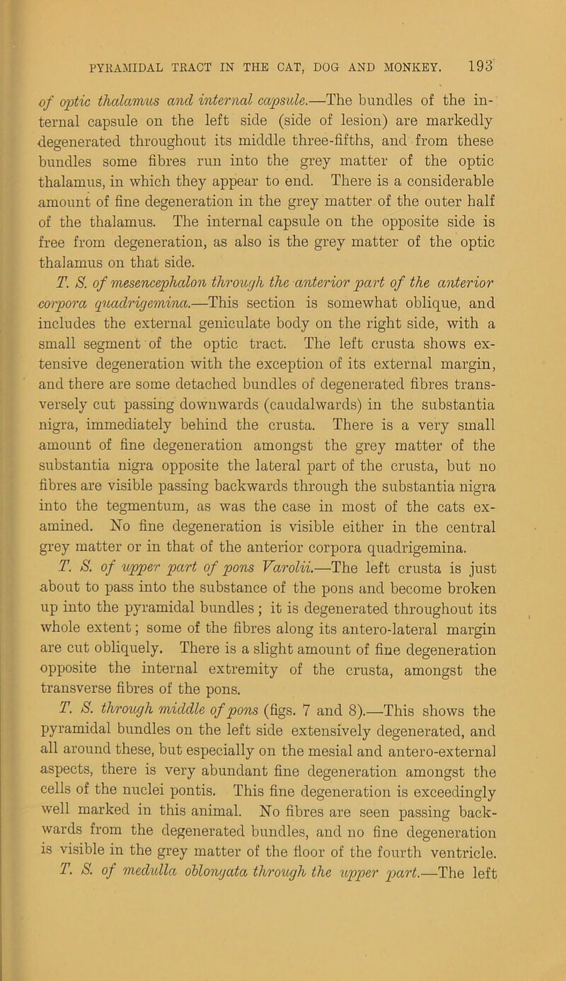 of optic thalamus and internal capside.—The bundles of the in- ternal capsule on the left side (side of lesion) are markedly degenerated throughout its middle three-fifths, and from these bundles some fibres run into the grey matter of the optic thalamus, in which they appear to end. There is a considerable amount of fine degeneration in the grey matter of the outer half of the thalamus. The internal capsule on the opposite side is free from degeneration, as also is the grey matter of the optic thalamus on that side. T. S. of mesencephalon through the anterior part of the anterior corpora quadrigemina.—This section is somewhat oblique, and includes the external geniculate body on the right side, with a small segment of the optic tract. The left crusta shows ex- tensive degeneration with the exception of its external margin, and there are some detached bundles of degenerated fibres trans- versely cut passing downwards (caudalwards) in the substantia nigra, immediately behind the crusta. There is a very small amount of fine degeneration amongst the grey matter of the substantia nigra opposite the lateral part of the crusta, but no fibres are visible passing backwards through the substantia nigra into the tegmentum, as was the case in most of the cats ex- amined. No fine degeneration is visible either in the central grey matter or in that of the anterior corpora quadrigemina. T. S. of upper part of pons Varolii.—The left crusta is just about to pass into the substance of the pons and become broken up into the pyramidal bundles; it is degenerated throughout its whole extent; some of the fibres along its antero-lateral margin are cut obliquely. There is a slight amount of fine degeneration opposite the internal extremity of the crusta, amongst the transverse fibres of the pons. T. S. through middle of pons (figs. 7 and 8).—This shows the pyramidal bundles on the left side extensively degenerated, and all around these, but especially on the mesial and antero-external aspects, there is very abundant fine degeneration amongst the cells of the nuclei pontis. This fine degeneration is exceedingly well marked in this animal. No fibres are seen passing back- wards from the degenerated bundles, and no fine degeneration is visible in the grey matter of the floor of the fourth ventricle. T. S. of medulla oblongata through the upper part.—The left
