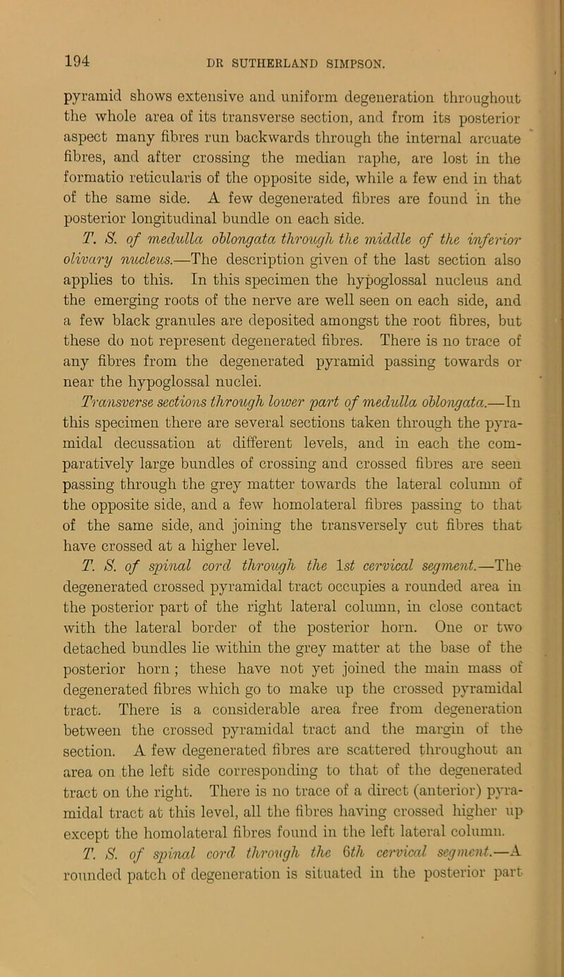 pyramid shows extensive and uniform degeneration throughout the whole area of its transverse section, and from its posterior aspect many fibres run backwards through the internal arcuate fibres, and after crossing the median raphe, are lost in the formatio reticularis of the opposite side, while a few end in that of the same side. A few degenerated fibres are found in the posterior longitudinal bundle on each side. T. S. of medulla oblongata through the middle of the inferior olivary nucleus.—The description given of the last section also applies to this. In this specimen the hypoglossal nucleus and the emerging roots of the nerve are well seen on each side, and a few black granules are deposited amongst the root fibres, but these do not represent degenerated fibres. There is no trace of any fibres from the degenerated pyramid passing towards or near the hypoglossal nuclei. Transverse sections through lower part of medulla oblongata.—In this specimen there are several sections taken through the pyra- midal decussation at different levels, and in each the com- paratively large bundles of crossing and crossed fibres are seen passing through the grey matter towards the lateral column of the opposite side, and a few homolateral fibres passing to that of the same side, and joining the transversely cut fibres that have crossed at a higher level. T. A. of spinal cord through the ls£ cervical segment.—The degenerated crossed pyramidal tract occupies a rounded area in the posterior part of the right lateral column, in close contact with the lateral border of the posterior horn. One or two detached bundles lie within the grey matter at the base of the posterior horn ; these have not yet joined the main mass of degenerated fibres which go to make up the crossed pyramidal tract. There is a considerable area free from degeneration between the crossed pyramidal tract and the margin of the section. A few degenerated fibres are scattered throughout an area on the left side corresponding to that of the degenerated tract on the right. There is no trace of a direct (anterior) pyra- midal tract at this level, all the fibres having crossed higher up except the homolateral fibres found in the left lateral column. T. /S', of spinal cord through the 6th cervical segment.—A rounded patch of degeneration is situated in the posterior part