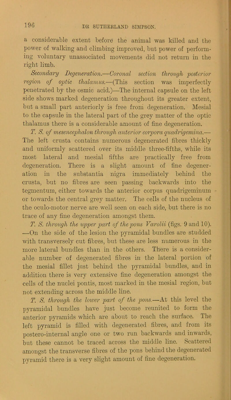 a considerable extent before the animal was killed and the power of walking and climbing improved, but power of perform- ing voluntary unassociated movements did not return in the right limb. Secondary Degeneration.—Coronal section through posterior region of optic thalamus.—(This section was imperfectly penetrated by the osmic acid.)—The internal capsule on the left side shows marked degeneration throughout its greater extent, but a small part anteriorly is free from degeneration. Mesial to the capsule in the lateral part of the grey matter of the optic thalamus there is a considerable amount of fine degeneration. T. S. of mesencephalon through anterior corpora quadrigemina.— The left crusta contains numerous degenerated fibres thickly and uniformly scattered over its middle three-fifths, while its most lateral and mesial fifths are practically free from degeneration. There is a slight amount of fine degener- ation in the substantia nigra immediately behind the crusta, but no fibres are seen passing backwards into the tegmentum, either towards the anterior corpus quadrigeminum or towards the central grey matter. The cells of the nucleus of the oculo-motor nerve are well seen on each side, but there is no trace of any fine degeneration amongst them. T. S. through the upper part of the pons Varolii (figs. 9 and 10). —On the side of the lesion the pyramidal bundles are studded with transversely cut fibres, but these are less numerous in the more lateral bundles than in the others. There is a consider- able number of degenerated fibres in the lateral portion of the mesial fillet just behind the pyramidal bundles, and in addition there is very extensive fine degeneration amongst the cells of the nuclei pontis, most marked in the mesial region, but not extending across the middle line. T. S. through the lower part of the pons.—At this level the pyramidal bundles have just become reunited to form the anterior pyramids which are about to reach the surface. The left pyramid is filled with degenerated fibres, and from its postero-internal angle one or two run backwards and inwards, but these cannot be traced across the middle line. Scattered amongst the transverse fibres of the pons behind the degenerated pyramid there is a very slight amount of fine degeneration.