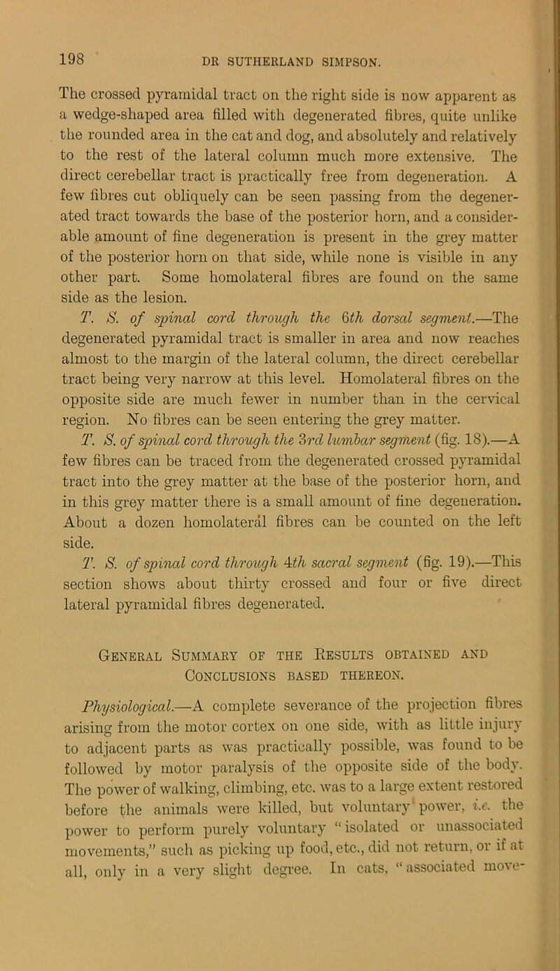 The crossed pyramidal tract on the right side is now apparent as a wedge-shaped area filled with degenerated fibres, quite unlike the rounded area in the cat and dog, and absolutely and relatively to the rest of the lateral column much more extensive. The direct cerebellar tract is practically free from degeneration. A few fibres cut obliquely can be seen passing from the degener- ated tract towards the base of the posterior horn, and a consider- able amount of fine degeneration is present in the grey matter of the posterior horn on that side, while none is visible in any other part. Some homolateral fibres are found on the same side as the lesion. T. S. of spinal cord through the 6th dorsal segment.—The degenerated pyramidal tract is smaller in area and now reaches almost to the margin of the lateral column, the direct cerebellar tract being very narrow at this level. Homolateral fibres on the opposite side are much fewer in number than in the cervical region. No fibres can be seen entering the grey matter. T. S. of spinal cord through the 3rd lumbar segment (fig. 18).—A few fibres can be traced from the degenerated crossed pyramidal tract into the grey matter at the base of the posterior horn, and in this grey matter there is a small amount of fine degeneration. About a dozen homolateral fibres can be counted on the left side. T. S. of spincd cord through 4th sacral segment (fig. 19).—This section shows about thirty crossed and four or five direct lateral pyramidal fibres degenerated. General Summary of the Results obtained and Conclusions based thereon. Physiological.—A complete severance of the projection fibres arising from the motor cortex on one side, with as little injury to adjacent parts as was practically possible, was found to be followed by motor paralysis of the opposite side of the body. The power of walking, climbing, etc. was to a large extent restored before the animals were killed, but voluntary'power, i.c. the power to perform purely voluntary “ isolated or unassociated movements,” such as picking up food, etc., did not return, oi if at all, only in a very slight degree. In cats, “ associated move-