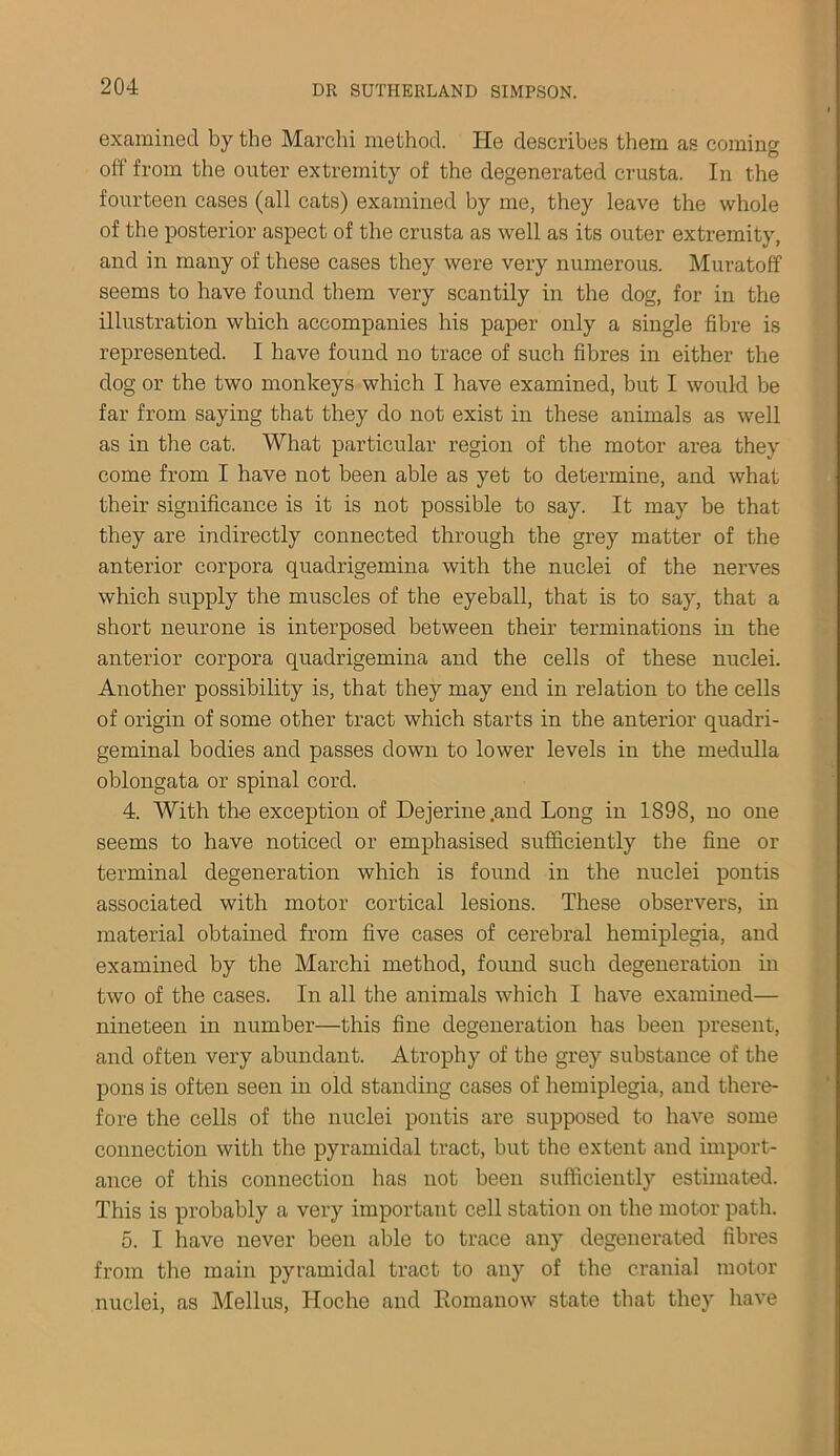examined by the Marchi method. He describes them as coming off from the outer extremity of the degenerated crusta. In the fourteen cases (all cats) examined by me, they leave the whole of the posterior aspect of the crusta as well as its outer extremity, and in many of these cases they were very numerous. Muratoff seems to have found them very scantily in the dog, for in the illustration which accompanies his paper only a single fibre is represented. I have found no trace of such fibres in either the dog or the two monkeys which I have examined, but I would be far from saying that they do not exist in these animals as well as in the cat. What particular region of the motor area they come from I have not been able as yet to determine, and what their significance is it is not possible to say. It may be that they are indirectly connected through the grey matter of the anterior corpora quadrigemina with the nuclei of the nerves which supply the muscles of the eyeball, that is to say, that a short neurone is interposed between their terminations in the anterior corpora quadrigemina and the cells of these nuclei. Another possibility is, that they may end in relation to the cells of origin of some other tract which starts in the anterior quadri- geminal bodies and passes down to lower levels in the medulla oblongata or spinal cord. 4. With the exception of Dejerine.and Long in 1898, no one seems to have noticed or emphasised sufficiently the fine or terminal degeneration which is found in the nuclei pontis associated with motor cortical lesions. These observers, in material obtained from five cases of cerebral hemiplegia, and examined by the Marchi method, found such degeneration in two of the cases. In all the animals which I have examined— nineteen in number—this fine degeneration has been present, and often very abundant. Atrophy of the grey substance of the pons is often seen in old standing cases of hemiplegia, and there- fore the cells of the nuclei pontis are supposed to have some connection with the pyramidal tract, but the extent and import- ance of this connection has not been sufficiently estimated. This is probably a very important cell station on the motor path. 5. I have never been able to trace any degenerated fibres from the main pyramidal tract to any of the cranial motor nuclei, as Melius, Hoche and Romanow state that they have