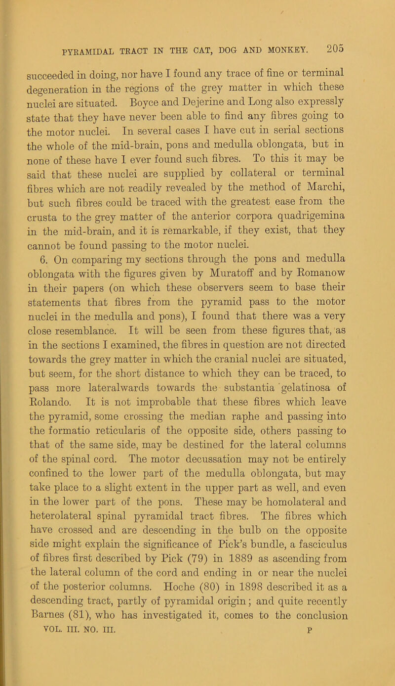 succeeded in doing, nor have I found any trace of fine or terminal degeneration in the regions of the grey matter in which these nuclei are situated. Boyce and Dejerine and Long also expressly state that they have never been able to find any fibres going to the motor nuclei. In several cases I have cut in serial sections the whole of the mid-brain, pons and medulla oblongata, but in none of these have I ever found such fibres. To this it may be said that these nuclei are supplied by collateral or terminal fibres which are not readily revealed by the method of Marchi, but such fibres could be traced with the greatest ease from the crusta to the grey matter of the anterior corpora quadrigemina in the mid-brain, and it is remarkable, if they exist, that they cannot be found passing to the motor nuclei. 6. On comparing my sections through the pons and medulla oblongata with the figures given by Muratoff and by Romanow in their papers (on which these observers seem to base their statements that fibres from the pyramid pass to the motor nuclei in the medulla and pons), I found that there was a very close resemblance. It will be seen from these figures that, as in the sections I examined, the fibres in question are not directed towards the grey matter in which the cranial nuclei are situated, but seem, for the short distance to which they can be traced, to pass more lateralwards towards the substantia gelatinosa of Rolando. It is not improbable that these fibres which leave the pyramid, some crossing the median raphe and passing into the formatio reticularis of the opposite side, others passing to that of the same side, may be destined for the lateral columns of the spinal cord. The motor decussation may not be entirely confined to the lower part of the medulla oblongata, but may take place to a slight extent in the upper part as well, and even in the lower part of the pons. These may be homolateral and heterolateral spinal pyramidal tract fibres. The fibres which have crossed and are descending in the bulb on the opposite side might explain the significance of Pick’s bundle, a fasciculus of fibres first described by Pick (79) in 1889 as ascending from the lateral column of the cord and ending in or near the nuclei of the posterior columns. Hoche (80) in 1898 described it as a descending tract, partly of pyramidal origin; and quite recently Barnes (81), who has investigated it, comes to the conclusion VOL. in. no. in. p