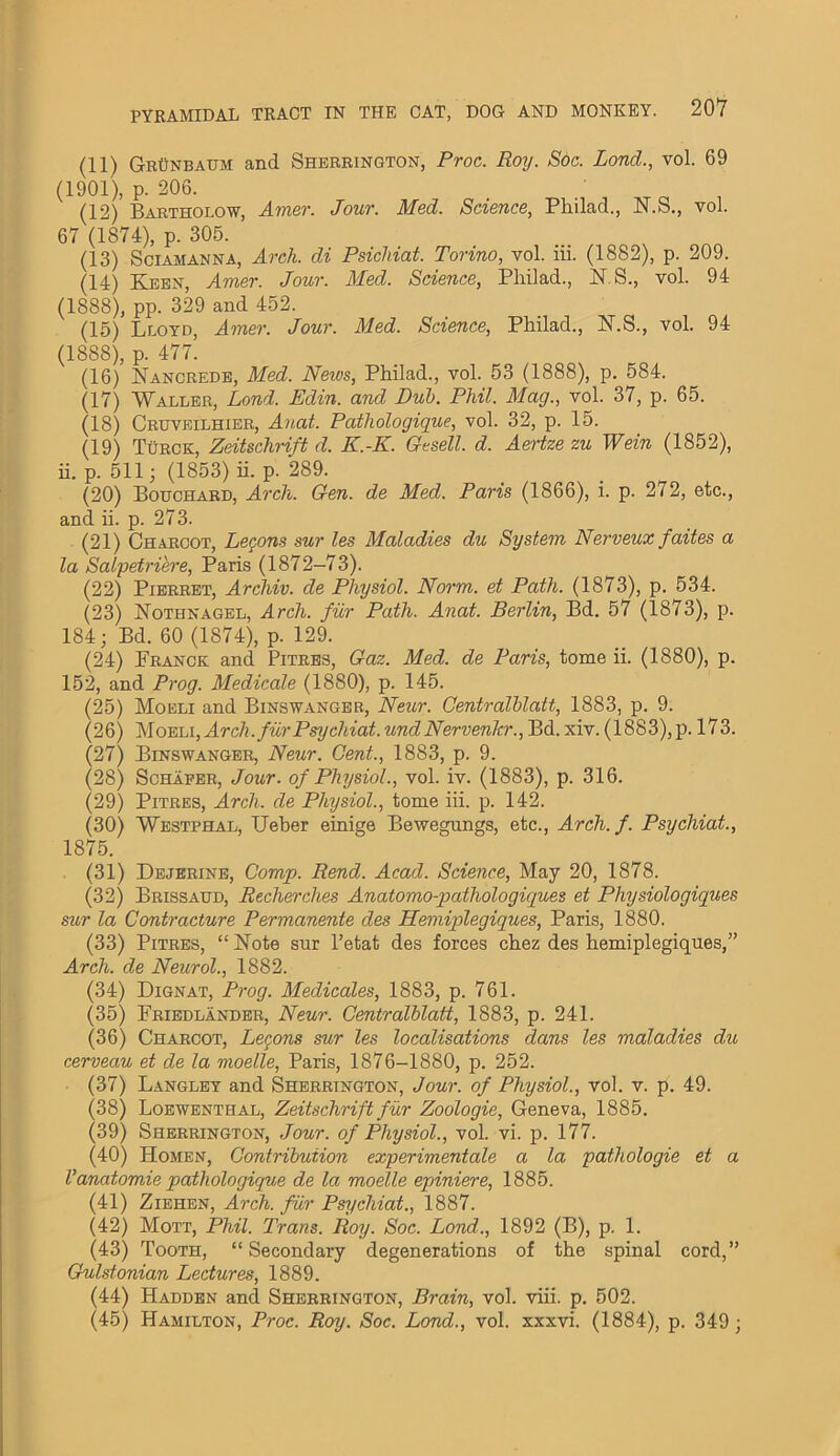 (11) GrUnbaum and Sherrington, Proc. Roy. Soc. Lond., vol. 69 (1901), p. 206. (12) Bartholow, Amor. Jour. Med. Science, Pliilad., N.S., vol. 67 (1874), p. 305. (13) Sciamanna, Arch, di Psichiat. Torino, vol. lii. (1882), p. 209. (14) Keen, Amer. Jour. Med. Science, Pliilad., N.S., vol. 94 (1888), pp. 329 and 452. (15) Lloyd, Amer. Jour. Med. Science, Pliilad., N.S., vol. 94 (1888), p. 477. (16) Nancrede, Med. News, Pliilad., vol. 53 (1888), p. 584. (17) Waller, Lond. Edin. and Dub. Phil. Mag., vol. 37, p. 65. (18) Cruveilhier, Auat. Pathologique, vol. 32, p. 15. (19) Turck, Zeitschrift d. K.-K. Gtsell. d. Aertze zu Wein (1852), ii. p. 511; (1853) ii. p. 289. (20) Bouchard, Arch. Gen. de Med. Paris (1866), i. p. 272, etc., and ii. p. 273. (21) Charcot, Lemons sur les Maladies du System Nerveux faites a la Salpetriere, Paris (1872-73). (22) Pierret, Archiv. de Physiol. Norm, et Path. (1873), p. 534. (23) ISTothnagel, Arch, fur Path. Anat. Berlin, Bd. 57 (1873), p. 184; Bd. 60 (1874), p. 129. (24) Franck and Pitres, Gaz. Med. de Paris, tome ii. (1880), p. 152, and Prog. Medicate (1880), p. 145. (25) Moeli and Binswanger, Neur. Centralblatt, 1883, p. 9. (26) Moeli,Arch.furPsychiat. und Nervenhr., Bd. xiv. (1883),p. 173. (27) Binswanger, Neur. Gent., 1883, p. 9. (28) Schafer, Jour, of Physiol., vol. iv. (1883), p. 316. (29) Pitres, Arch, de Physiol., tome iii. p. 142. (30) Westphal, Ueber einige Bewegnngs, etc., Arch.f. Psychiat., 1875. (31) Dejerine, Comp. Rend. Acad. Science, May 20, 1878. (32) Brissaud, Recherclies Anatomo-pathologiques et Physiologiques sur la Contracture Permanente cles Hemiplegiques, Paris, 1880. (33) Pitres, “ Note sur l’etat des forces chez des hemiplegiques,” Arch, de Neurol., 1882. (34) Dignat, Prog. Medicates, 1883, p. 761. (35) Friedlander, Neur. Centralblatt, 1883, p. 241. (36) Charcot, Lemons sur les localisations dans les maladies du cerveau et de la moelle, Paris, 1876-1880, p. 252. (37) Langley and Sherrington, Jour, of Physiol., vol. v. p. 49. (38) Loewenthal, Zeitschrift fur Zoologie, Geneva, 1885. (39) Sherrington, Jour, of Physiol., vol. vi. p. 177. (40) Homen, Contribution experimentale a la pathologie et a Vanatomic pathologique de la moelle eptiniere, 1885. (41) Ziehen, Arch, fur Psychiat., 1887. (42) Mott, Phil. Trans. Roy. Soc. Lond., 1892 (B), p. 1. (43) Tooth, “Secondary degenerations of the spinal cord,” Gulstonian Lectures, 1889. (44) Hadden and Sherrington, Brain, vol. viii. p. 502. (45) Hamilton, Proc. Roy. Soc. Lond., vol. xxxvi. (1884), p. 349;