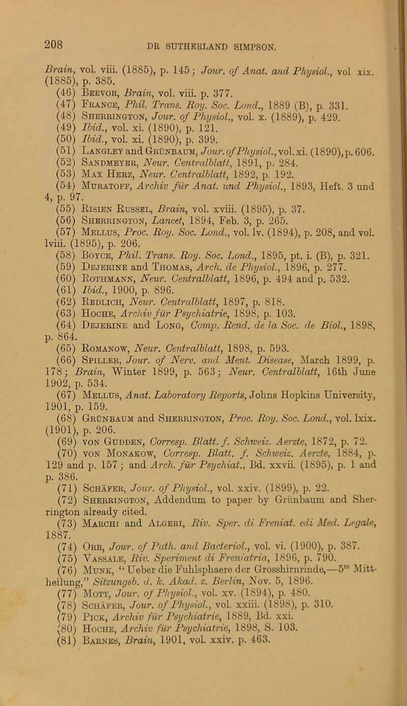 Brain, vol. viii. (1885), p. 145; Jour, of Anat. and Physiol., vol xix. (1885), p. 385. (46) Beevor, Brain, vol. viii. p. 377. (47) France, Phil. Trans. Roy. Soc. Bond., 1889 (B), p. 331. (48) Sherrington, Jour, of Physiol., vol. x. (1889), p. 429. (49) Ibid., vol. xi. (1890), p. 121. (50) Ibid., vol. xi. (1890), p. 399. (51) Langley and Grunbaum, Jour, of Physiol., v ol.xi. (1890),p. 606. (52) Sandmeyer, Neur. Centralblatt, 1891, p. 284. (53) Max Here, Neur. Centralblatt, 1892, p. 192. (54) Muratoff, Archiv fur Anat. und Physiol., 1893, Heft. 3 und 4, p. 97. (55) Risien Russel, Brain, vol. xviii. (1895), p. 37. (56) Sherrington, Lancet, 1894, Feb. 3, p. 265. (57) Mellus, Proc. Roy. Soc. Bond., vol. lv. (1894), p. 208, and vol. lviii. (1895), p. 206. (58) Boyce, Phil. Trans. Roy. Soc. Bond., 1895, pt. i. (B), p. 321. (59) Dejerine and Thomas, Arch, de Physiol., 1896, p. 277. (60) Eothmann, Neur. Centralblatt, 1896, p. 494 and p. 532. (61) Ibid., 1900, p. 896. (62) Redlich, Neur. Centralblatt, 1897, p. 818. (63) Hoche, Archiv fur Psychiatric, 1898, p. 103. (64) Dejerine and Long, Comp. Rend, de la Soc. de Biol., 1898, p. 864. (65) Romanow, Neur. Centralblatt, 1898, p. 593. (66) Spiller, Jour, of New. and Ment. Disease, March 1899, p. 178; Brain, Winter 1899, p. 563; Neur. Centralblatt, 16th June 1902, p. 534. (67) Mellus, Anat. Laboratory Reports, Johns Hopkins University, 1901, p. 159. (68) Grunbaum and Sherrington, Proc. Roy. Soc. Lond., vol. lxix. (1901), p. 206. (69) von Gudden, Corresp. Blatt.f. Schweiz. Aerzte, 1872, p. 72. (70) von Monakow, Corresp. Blatt. f. Schweiz. Aerzte, 18S4, p. 129 and p. 157; and Arch, fur Psychiat., Bd. xxvii. (1895), p. 1 and p. 386. (71) Schafer, Jour, of Physiol., vol. xxiv. (1899), p. 22. (72) Sherrington, Addendum to paper by Grunbaum and Sher- rington already cited. (73) Marchi and Algeri, Riv. Sper. di Freniat. edi Med. Legale, 1887. (74) Orr, Jour, of Path, and Baderiol., vol. vi. (1900), p. 387. (75) Vassale, Riv. Speriment di Freniatria, 1896, p. 790. (76) Munk, “ Ueber die Fuhlsphaere der Grosshirnrinde,—5t0 Mitt- heilung,” Sitzungsb. d. 1c. Alcad. z. Berlin, JSov. 5, 1896. (77) Mott, Jour, of Physiol., vol. xv. (1894), p. 480. (78) Schafer, Jour, of Physiol., vol. xxiii. (1898), p. 310. (79) Pick, Archiv fur Psychiatrie, 1889, Bd. xxi. (80) Hoche, Archiv fur Psychiatrie, 1898, S. 103. (81) Barnes, Brain, 1901, vol. xxiv. p. 463.