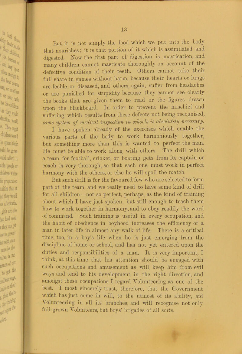 But it is not simply the food which we put into the body that nourishes j it is that portion of it which is assimilated and digested. Now the first part of digestion is mastication, and many children cannot masticate thoroughly on account of the defective condition of their teeth. Others cannot take their full share in games without harm, because their hearts or lungs are feeble or diseased, and others, again, suffer from headaches or are punished for stupidity because they cannot see clearly the books that are given them to read or the figures drawn upon the blackboard. In order to prevent the mischief and suffering which results from these defects not being recognised, some system of medical inspection in schools is absolutely 'necessary. I have spoken already of the exercises which enable the various parts of the body to work harmoniously together, but something more than this is wanted to perfect the man. He must be able to work along with others. The drill which a team for football, cricket, or boating gets from its captain or coach is very thorough, so that each one must work in perfect harmony with the others, or else he will spoil the match. But such drill is for the favoured few who are selected to form part of the team, and we really need to have some kind of drill for all children—not so perfect, perhaps, as the kind of training about which I have just spoken, but still enough to teach them how to work together in harmony, and to obey readily the word of command. Such training is useful in every occupation, and the habit of obedience in boyhood increases the efficiency of a man in later life in almost any walk of life. There is a critical time, too, in a boy’s life when he is just emerging from the discipline of home or school, and has not yet entered upon the duties and responsibilities of a man. It is very important, I think, at this time that his attention should be engaged with such occupations and amusement as will keep him from evil ways and tend to his development in the right direction, and amongst these occupations I regard Volunteering as one of the best. I most sincerely trust, therefore, that the Government which has just come in will, to the utmost of its ability, aid Volunteering in all its branches, and will recognise not only full-grown Volunteers, but boys’ brigades of all sorts.