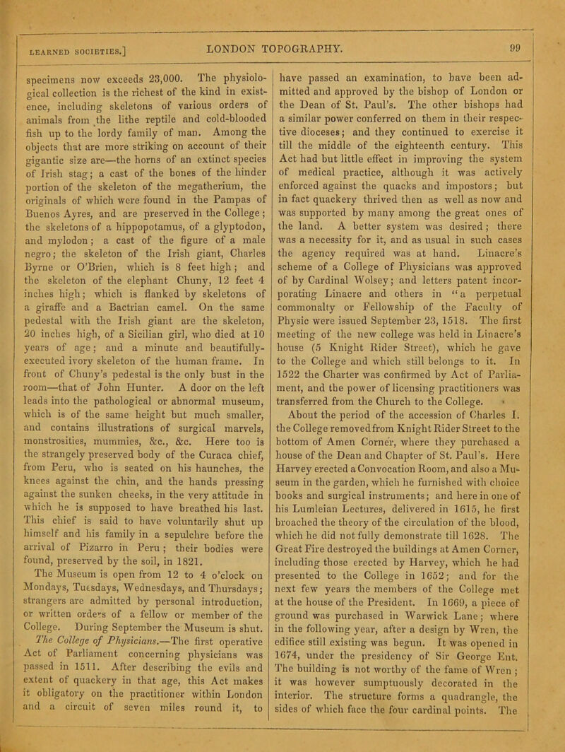 LEARNED SOCIETIES.] specimens now exceeds 23,000. The pliysiolo- oical collection is the richest of the kind in exist- O ence, including skeletons of various orders of animals from the lithe reptile and cold-blooded fish up to the lordy family of man. Among the objects that are more striking on account of their gigantic size are—the horns of an extinct species of Irish stag; a cast of the bones of the hinder portion of the skeleton of the megatherium, the originals of which were found in the Pampas of Buenos Ayres, and are preserved in the College ; the skeletons of a hippopotamus, of a glyptodon, I and mylodon; a cast of the figure of a male negro; the skeleton of the Irish giant, Charles Byrne or O’Brien, which is 8 feet high; and the skeleton of the elephant Chuny, 12 feet 4 inches high; which is flanked by skeletons of a giraffe and a Bactriaii camel. On the same pedestal with the Irish giant are the skeleton, 20 inches high, of a Sicilian girl, who died at 10 years of age; and a minute and beautifully- executed ivory skeleton of the human frame. In front of Chuny’s pedestal is the only bust in the room—that of John Hunter. A door on the left leads into the pathological or abnormal museum, which is of the same height but much smaller, and contains illustrations of surgical marvels, monstrosities, mummies, &c., &c. Here too is the strangely preserved body of the Curaca chief, from Peru, who is seated on his haunches, the knees against the chin, and the hands pressing against the sunken cheeks, in the very attitude in which he is supposed to have breathed his last. This chief is said to have voluntarily shut up himself and his family in a sepulchre before the arrival of Pizarro in Peru; their bodies were found, preserved by the soil, in 1821. The Museum is open from 12 to 4 o’clock on Mondays, Tuesdays, Wednesdays, and Thursdays; strangers are admitted by personal introduction, or written orders of a fellow or member of the College. During September the Museum is shut. 'Ihe College of Physicians.—Tlie first operative Act of Parliament concerning physicians was passed in 1511. After describing the evils and extent of quackery in that age, this Act makes it obligatory on the practitioner within London and a circuit of seven miles round it, to have passed an examination, to have been ad- i mitted and approved by the bishop of London or ! the Dean of St. Paul’s. The other bishops had | a similar power conferred on them in their respec- tive dioceses; and they continued to exercise it till the middle of the eighteenth century. This Act had but little effect in improving the system of medical practice, although it was actively enforced against the quacks and impostors; but in fact quackery thrived then as well as now and was supported by many among the great ones of the land. A better system was desired; there was a necessity for it, and as usual in sucb cases the agency required was at hand. Linacre’s scheme of a College of Physicians was approved of by Cardinal Wolsey; and letters patent incor- porating Linacre and others in “ a perpetual commonalty or Fellowship of the Faculty of Physic were issued September 23, 1518. The first meeting of the new college was held in Linacre’s house (5 Knight Rider Street), which he gave to the College and which still belongs to it. In 1522 the Charter was confirmed by Act of Parlia- ment, and tbe power of licensing practitioners was transferred from the Church to the College. About the period of the accession of Charles I. the College removed from Knight Rider Street to the bottom of Amen Corner, where they purchased a house of the Dean and Chapter of St. Paul’s. Flere Harvey erected a Convocation Room, and also a Mu- seum in the garden, which he furnished with clioice books and surgical instruments; and hei'ein one of his Lumleian Lectures, delivered in 1615, he first broached the theory of the circulation of the blood, which he did not fully demonstrate till 1628. The Great Fire destroyed the buildings at Amen Corner, including those erected by Harvey, which he had presented to the College in 1652; and for the next few years the members of the College met at the house of the President. In 1669, a piece of ground was purchased in Warwick Lane; where in the following year, after a design by Wren, the edifice still existing was begun. It was opened in 1674, under the presidency of Sir George Ent. The building is not worthy of the fame of Wren ; it was however sumptuously decorated in the interior. The structure forms a quadrangle, the sides of which face the four cardinal points. The , I