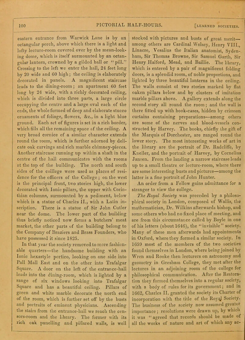 eastern entrance from Warwick Lane is by an octangular porch, above which there is a light and lofty lecture-room covered over by the mean-look- ing dome, which is itself surmounted by an octan- gular lantern, crowned by a gilded ball or “ pill.” Crossing to the left w’e enter the hall, 24 feet long by 20 wide and 60 high; the ceiling is elaborately decorated in panels. A magnificent staircase leads to the dining-room ; an apartment 60 feet long by 24 wide, with a richly decorated ceiling, which is divided into three parts, a large circle occupying the centre and a large oval each of the ends, the whole formed of deep and elaborate stucco ornaments of foliage, flowers, &c., in a light blue ground. Each set of figures is set in a rich border, which fills all the remaining space of the ceiling. A very broad cornice of a similar character extends round the room, which is further adorned by deli- cate oak carvings and rich marble chimney-pieces. Another staircase running up within a shaft in the centre of the hall communicates with the rooms at the top of the building. The north and south sides of the colllege were used as places of resi- dence for the officers of the College; on the west is the principal front, two stories high, the lower decorated with Ionic pillars, the upper with Corin- thian columns, surmounted by a pediment, below which is a statue of Charles II., wiih a Latin in- scription. There is a statue of Sir John Cutler near the dome. The lower part of the building thus briefly noticed now forms a butchers’ meat market, the other parts of the building belong to the Company of Braziers and Brass Founders, who have possessed it since 1825. In that year the society removed to more fashion- able quarters—the handsome building with an Ionic hexastyle portico, looking on one side into Pall Mall East and on the other into Trafalgar Square. A door on the left of the entrance-hall leads into the dining-room, which is lighted by a range of six windows looking into Trafalgar Square and has a beautiful ceiling. Pillars of green and white marble decorate the north end of the room, which is further set off by the busts and portraits of eminent physicians. Ascending the stairs from the entrance-hall we reach the cen- sors-room and the library. The former with its rich oak panelling and pillared walls, is well stocked with pictures and busts of great merit among others are Cardinal Wolsey, Henry VIII., Linacre, Vesalius the Italian anatomist, Syden- ham, Sir Thomas Browne, Sir Samuel Garth, Sir Henry Halford, Mead, and Baillie. The library, which is entered by a pair of magnificent folding doors, is a splendid room, of noble proportions, and lighted by three beautiful lanterns in the ceiling. The walls consist of two stories marked by flat oaken pillars below and by clusters of imitation marble pillars above. A gallery extends along the second story all round the room; and the wall is there fitted up with book-cases, hidden by crimson curtains containing preparations—among others are some of the nerves and blood-vessels con- structed by Harvey. The books, chiefly the gift of the Marquis of Dorchester, are ranged round the lower story. The most interesting works of art in the library are the portrait of Dr. Radcliffe, by Kneller, and the portrait of Harvey, by Cornelius Jansen. From the landing a narrow staircase leads up to a small theatre or lecture-room, where there are some interesting busts and pictures—among the latter is a fine portrait of John Hunter. An order from a Fellow gains admittance for a stranger to view the college. The Royal Society was preceded by a philoso- phical society in London, composed of Wallis, the mathematician. Dr. Wilkins afterwards bishop, and some others who had no fixed place of meeting, and are from this circumstance called by Boyle in one of his letters (about 1646), the “invisible” society. Many of these men afterwards had appointments in Oxford, where they formed a similar society. In 1659 most of the members of tbe two societies found themselves in London, where being joined by Wren and Rooke then lecturers on astronomy and geometry in Gresbam College, they met after the lectures in an adjoining room of the college for philosophical communication. After the Restora- tion they formed tliemselves into a regular societ}', with a body of rules for its government; and in 1662, Charles II. granted the society its Charter of incorporation with the title of the IloyqJ Society. The business of the society now assumed greater importance; resolutions were drawn up, by which it was “ agreed that records should be made of all the works of nature and art of which any ac-