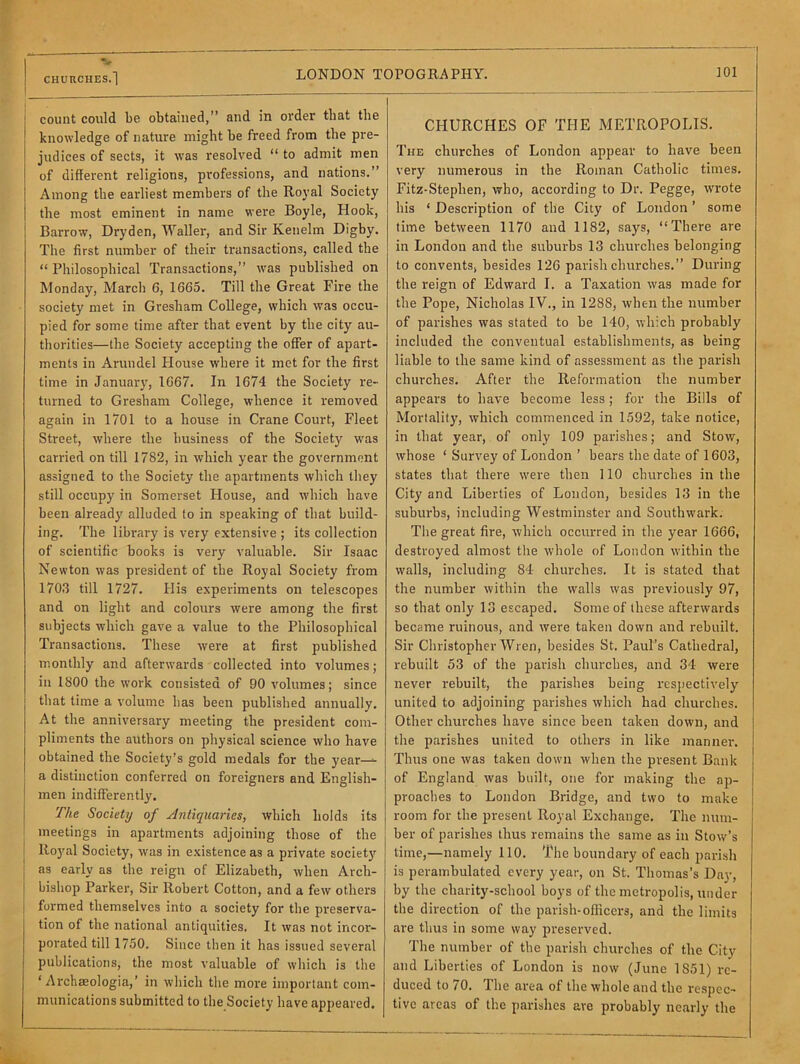 count could be obtained,” and in oi'der that the knowledge of nature might be freed from the pre- judices of sects, it was resolved “ to admit men of different religions, professions, and nations.” Among the earliest members of the Royal Society the most eminent in name were Boyle, Hook, Barrow, Dryden, Waller, and Sir Kenelm Digby. The first number of their transactions, called the “ Philosophical Transactions,” was published on Monday, March 6, 1665. Till the Great Fire the society met in Gresham College, which was occu- pied for some time after that event by the city au- thorities—the Society accepting the offer of apart- ments in Arundel House where it met for the first time in January, 1667. In 1674 the Society re- turned to Gresham College, whence it removed again in 1701 to a house in Crane Court, Fleet Street, where the business of the Society was carried on till 1782, in which year the government assigned to the Society the apartments which they still occupy in Somerset House, and which have been already alluded to in speaking of that build- ing. The library is very extensive ; its collection of scientific books is very valuable. Sir Isaac Newton was president of the Royal Society from 1703 till 1727. His experiments on telescopes and on light and colours were among the first subjects which gave a value to the Philosophical Transactions. These were at first published monthly and afterwards collected into volumes; in 1800 the work consisted of 90 volumes; since that time a volume has been published annually. At the anniversary meeting the president com- pliments the authors on physical science who have obtained the Society’s gold medals for the year—^ a distinction conferred on foreigners and English- men indifferently. The Society of ylntiqicaries, which holds its meetings in apartments adjoining those of the Royal Society, was in existence as a private society as early as the reign of Elizabeth, when Arch- bishop Parker, Sir Robert Cotton, and a few others 1 formed themselves into a society for the preserva- tion of the national antiquities. It was not incor- porated till 1750. Since then it has issued several publications, the most valuable of which is the ‘ Archaeologia,’ in which the more important com- munications submitted to tbe Society have appeared. CHURCHES OF THE METROPOLIS. The churches of London appear to have been very numerous in the Roman Catholic times. Fitz-Stephen, who, according to Dr. Pegge, wrote his ‘ Description of the City of London ’ some time between 1170 and 1182, says, “There are in London and the suburbs 13 churches belonging to convents, besides 126 parish churches.” During the reign of Edward I. a Taxation was made for the Pope, Nicholas IV., in 1288, when the number of parishes was stated to be 140, which probably included the conventual establishments, as being liable to the same kind of assessment as the parish churches. After the Reformation the number appears to have become less; for the Bills of Mortality, which commenced in 1592, take notice, in that year, of only 109 parishes; and Stow, whose ‘ Survey of London ’ bears the date of 1603, states that there were then 110 churches in the City and Liberties of London, besides 13 in the suburbs, including Westminster and Southwark. The great fire, which occurred in the year 1666, destroyed almost the whole of London within the walls, including 84 churches. It is stated that the number within the walls was previously 97, so that only 13 escaped. Some of these afterwards became ruinous, and were taken down and rebuilt. Sir Christopher Wren, besides St. Paul’s Cathedral, rebuilt 53 of the parish churches, and 34 were never rebuilt, the parishes being respectively united to adjoining parishes which had churches. Other churches have since been taken down, and the parishes united to others in like manner. Thus one was taken down when the present Bank of England was built, one for making the ap- proaches to London Bridge, and two to make room for the present Royal Exchange. The num- ber of parishes thus remains the same as in Stow’s time,—namely 110. The boundary of each parish is perambulated every year, on St. Thomas’s Dav, by the charity-school boys of the metropolis, under the direction of the parish-oflicers, and the limits are thus in some way preserved. The number of the parish churches of the City and Liberties of London is now (June 1851) re- duced to 70. The area of the whole and the respec- tive areas of the parishes are probably nearly the