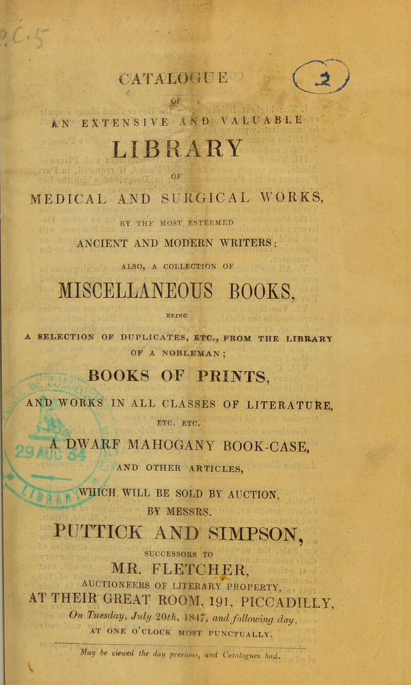 CATALOGUE # ■ AN EXTENSIVE A N D V A L IF A B L E LIBRARY OF MEDICAL AND SURGICAL WORKS, BY THE MOST ESTEEMED ANCIENT AND MODERN WRITERS; ALSO, A COLLECTION OF MISCELLANEOUS BOOKS, BEING ’ -•••.:/ ... * A SELECTION OF DUPLICATES, ETC., FROM THE LIBRARY OF A NOBLEMAN ; BOOKS OF PRINTS, AND WORKS IN ALL CLASSES OF LITERATURE, ETC. ETC. A DWARF MAHOGANY BOOK-CASE, AND OTHER ARTICLES, WHICH WILL BE SOLD BY AUCTION, BY MESSRS. PUTTICK AND SIMPSON, SUCCESSORS TO MR. FLETCHER, AUCTIONEERS OF LITERARY PROPERTY, AT THEIR GREAT ROOM, 191, PICCADILLY, On Tuesday, July 20th, 1847, and following day, AT ONE O’CLOCK MOST PUNCTUALLY. May be viewed the day ■previous, and Catalogues had.