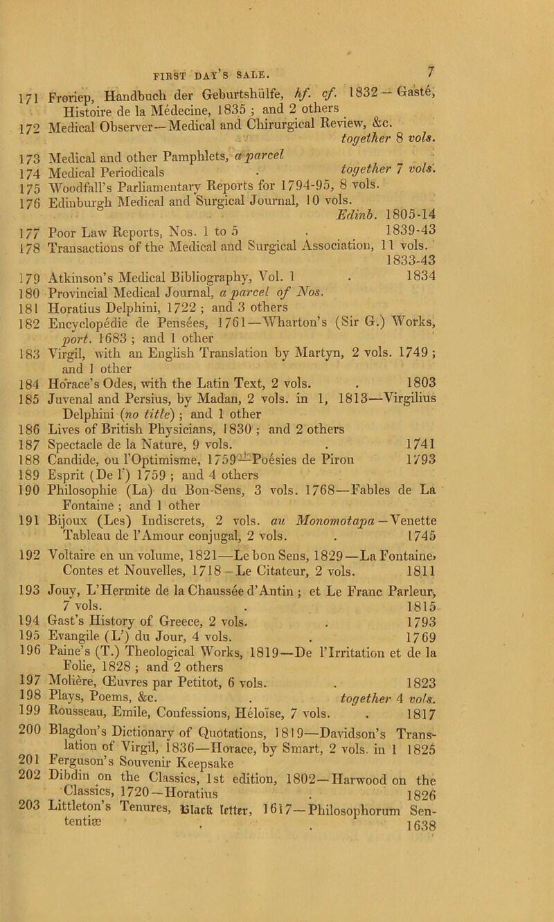 171 Freriep, Handbuch der Geburtshulfe, hf. cf. 1832 Gaste, Histoire de la Medecine, 1835 ; and 2 others 172 Medical Observer—Medical and Chirurgical Review, &c. together 8 vols. 173 Medical and other Pamphlets, a parcel 174 Medical Periodicals • together 7 vols. 175 Wood tail’s Parliamentary Reports for 1794-95, 8 vols. 176 Edinburgh Medical and Surgical Journal, 10 vols. Edinb. 1805-14 177 Poor Law Reports. Nos. 1 to 5 . 1839-43 178 Transactions of the Medical and Surgical Association, 11 vols. 1833-43 179 Atkinson’s Medical Bibliography, Vol. 1 . 1834 180 Provincial Medical Journal, a parcel of Nos. 181 Horatius Delphini, 1722 ; and 3 others 182 Encyclopedic de Pensees, 1761—Wharton’s (Sir G.) Works, port. 1683 ; and 1 other 183 Virgil, with an English Translation by Martyn, 2 vols. 1749; and 1 other 184 Horace’s Odes, with the Latin Text, 2 vols. . 1803 185 Juvenal and Persius, by Madan, 2 vols. in 1, 1813—Virgilius Delphini (no title) ; and 1 other 186 Lives of British Physicians, 1830 ; and 2 others 187 Spectacle de la Nature, 9 vols. . 1/41 188 Candide, ou l’Optimisme, 1759—Poesies de Piron 1793 189 Esprit (De T) 1759 ; and 4 others 190 Philosophie (La) du Bon-Sens, 3 vols. 1768—Fables de La Fontaine ; and 1 other 191 Bijoux (Les) Indiscrets, 2 vols. au Monomotapa— Y e,nette Tableau de 1’Amour conjugal, 2 vols. . 1745 192 Voltaire en un volume, 1821—Le bon Sens, 1829—LaFontaine> Contes et Nouvelles, 1718 —Le Citateur, 2 vols. 1811 193 Jouy, L’Hermite de la Chaussee d’Antin ; et Le Franc Parleur, 7 vols. . 1815 194 Gast’s History of Greece, 2 vols. . 1793 195 Evangile (L’) du Jour, 4 vols. . 1769 196 Paine’s (T.) Theological Works, 1819—De l’lrritation et de la Folie, 1828 ; and 2 others 197 Moliere, Giuvres par Petitot, 6 vols. . 1823 198 Plays, Poems, &c. . together 4 vo/s. 199 Rousseau, Emile, Confessions, Helo'ise, 7 vols. . 1817 200 Blagdon’s Dictionary of Quotations, 1819—Davidson’s Trans- lation of Virgil, 1836—Horace, by Smart, 2 vols. in 1 1825 201 Ferguson’s Souvenir Keepsake 202 Dibdiit on the Classics, 1st edition, 1802—Harwood on the Classics, 1720—Horatius . 1826 203 Littleton’s Tenures, Slack Irtter, 16i 7— Philosophorum Sen- tentise . . 1638