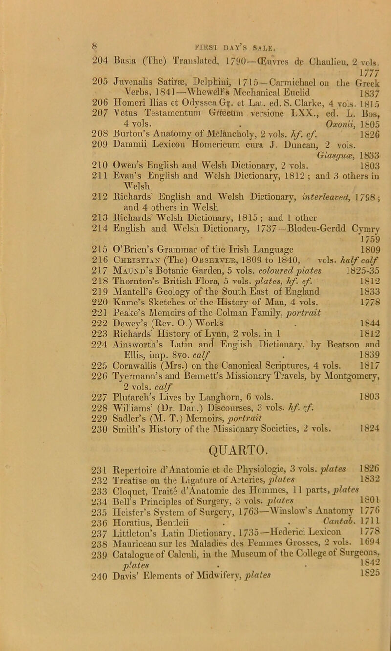 204 Basia (The) Translated, 1790—(Euvres de Chaulieu, 2 vols. 1777 205 Juvenalis Satirse, Delphini, 1715—Carmichael on the Greek Verbs, 1841—Whewell’s Mechanical Euclid 1837 206 Ilomeri Ilias et Odyssea Gr. et Lat. ed. S. Clarke, 4 vols. 1815 207 Vetus Testamentum Grtectnn versione LXX., ed. L. Bos, 4 vols. . Oxonii, 1805 208 Burton’s Anatomy of Melancholy, 2 vols. hf. cf 1820 209 Dammii Lexicou Homericum cura J. Duncan, 2 vols. Glasguae, 1833 210 Owen’s English and Welsh Dictionary, 2 vols. 1803 211 Evan’s English and Welsh Dictionary, 1812 ; and 3 others in Welsh 212 Richards’ English and Welsh Dictionary, interleaved, 1798; and 4 others in Welsh 213 Richards’ Welsh Dictionary, 1815 ; and 1 other 214 English and Welsh Dictionary, 1737— Blodeu-Gerdd Cymry 1759 215 O’Brien’s Grammar of the Irish Language 1809 216 Christian (The) Observer, 1809 to 1840, vols. half calf 217 Maund’s Botanic Garden, 5 vols. coloured plates 1825-35 218 Thornton’s British Flora, 5 vols. plates, hf.cf. 1812 219 Mantell’s Geology of the South East of England 1833 220 Kame’s Sketches of the History of Man, 4 vols. 1778 221 Peake’s Memoirs of the Colman Family, portrait 222 Dewey’s (Rev. O.) Works . 1844 223 Richards’ History of Lynn, 2 vols. in 1 1812 224 Ainsworth’s Latin and English Dictionary, by Beatson and Ellis, imp. 8vo. calf . 1839 225 Cornwallis (Mrs.) on the Canonical Scriptures, 4 vols. 1817 226 Tyermann’s and Bennett’s Missionary Travels, by Montgomery, 2 vols. calf 227 Plutarch’s Lives by Langhorn, 6 vols. 1803 228 Williams’ (Dr. Dan.) Discourses, 3 vols. hf. cf. 229 Sadler’s (M. T.) Memoirs, portrait 230 Smith’s History of the Missionary Societies, 2 vols. 1824 QUARTO. 231 232 233 234 235 236 237 238 239 240 Repertoire d’Anatomie et de Pliysiologie, 3 vols. plates 1826 Treatise on the Ligature of Arteries, plates 1832 Cloquet, Traite d’Anatomie des Homines, 11 parts, plates Bell’s Principles of Surgery, 3 vols. plates , 1801 Heister’s System of Surgery, 1763—Winslow s Anatomy 1776 Iloratius, Bentleii • • Cantab. 1711 Littleton’s Latin Dictionary, 1735—Hederici Lexicon 1778 Mauriceausur lcs Maladies des Femmes Grosses, 2 vols. 1694 Catalogue of Calculi, in the Museum of the College ot Surgeons, plates . • 1842 Davis’ Elements of Midwifery, ])lates 1825