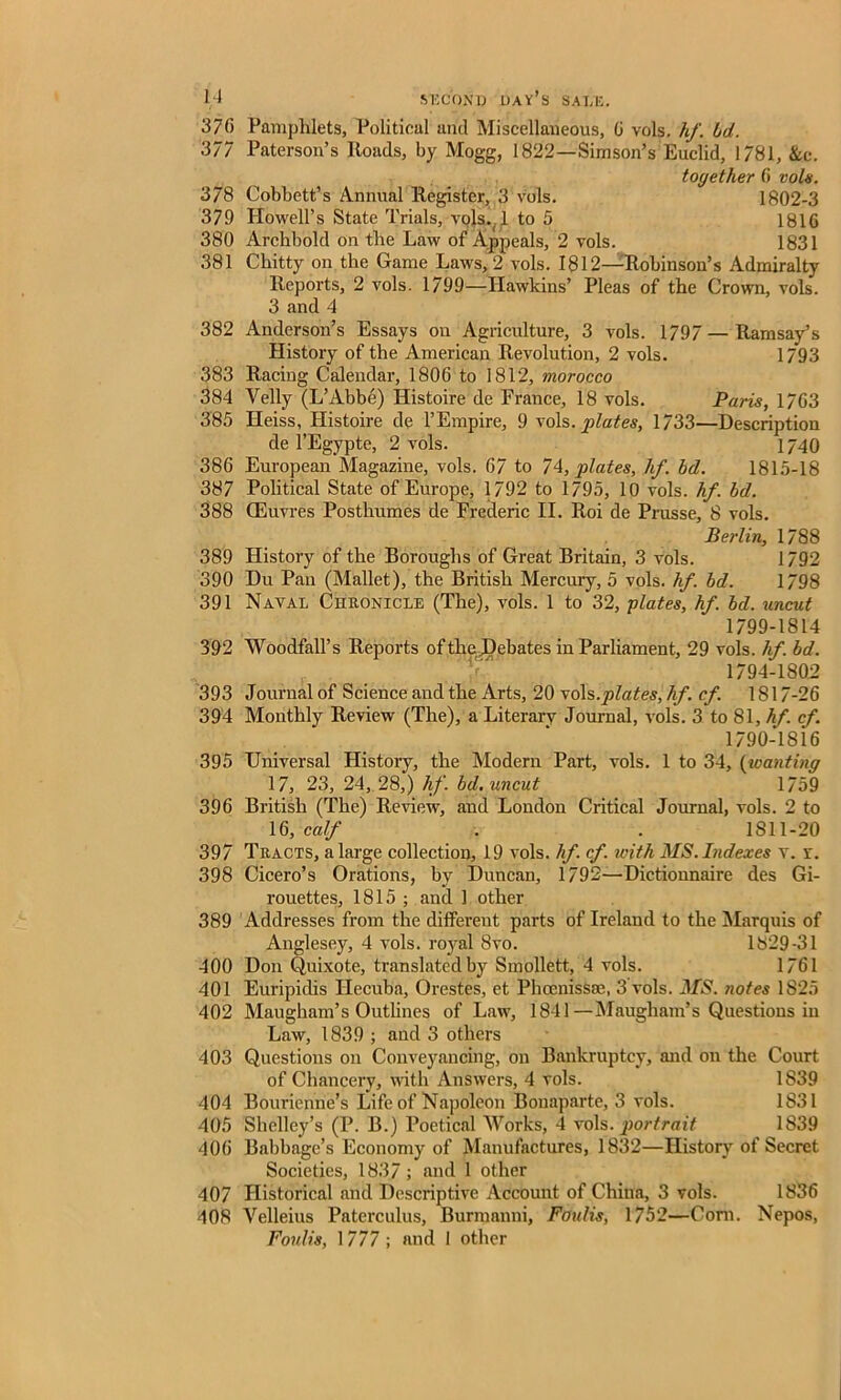 370 Pamphlets, Political and Miscellaneous, G vols. hf. hd. 377 Paterson’s Roads, by Mogg, 1822—Simson’s Euclid, 1781, &c. together 0 vols. 378 Cobbett’s Annual Register, 3 vols. 1802-3 379 Howell’s State Trials, vols.. 1 to 5 1816 380 Archbold on the Law of Appeals, 2 vols. 1831 381 Chitty on the Game Laws, 2 vols. 1812—Robinson’s Admiralty Reports, 2 vols. 1799—Hawkins’ Pleas of the Crown, vols. 3 and 4 382 Anderson’s Essays on Agriculture, 3 vols. 1797—Ramsay’s History of the American Revolution, 2 vols. 1793 383 Racing Calendar, 1806 to 1812, morocco 384 Yelly (L’Abbe) Histoire de France, 18 vols. Paris, 1763 385 Heiss, Histoire de 1’Empire, 9 vols. plates, 1733—Description de l’Egypte, 2 vols. 1740 386 European Magazine, vols. 67 to 74, plates, hf. hd. 1815-18 387 Political State of Europe, 1792 to 1795, 10 vols. hf. hd. 388 CEuvres Posthumes de Frederic II. Roi de Prusse, 8 vols. Berlin, 1788 389 History of the Boroughs of Great Britain, 3 vols. 1792 390 Du Pan (Mallet), the British Mercury, 5 vols. hf. hd. 1798 391 Naval Chronicle (The), vols. 1 to 32, plates, hf. hd. uncut 1799-1814 392 Woodfall’s Reports of the JDebates in Parliament, 29 vols. hf hd. . ' . ^ 1794-1802 393 Journal of Science and the Arts, 20 vols.plates, hf. cf. 1817-26 394 Monthly Review (The), a Literary Journal, vols. 3 to 81, hf. cf. 1790-1816 395 Universal History, the Modern Part, vols. 1 to 34, (wanting 17, 23, 24, 28,) hf. hd. uncut 1759 396 British (The) Review, and London Critical Journal, vols. 2 to 16, calf . . 1811-20 397 Tracts, a large collection, 19 vols. hf. cf. with MS. Indexes v. r. 398 Cicero’s Orations, by Duncan, 1792—Dictionnaire des Gi- rouettes, 1815 ; and 1 other 389 Addresses from the different parts of Ireland to the Marquis of Anglesey, 4 vols. royal 8vo. 1829-31 400 Don Quixote, translated by Smollett, 4 vols. 1761 401 Euripidis Hecuba, Orestes, et PhoenisSae, 3 vols. MS. notes 1825 402 Maugham’s Outlines of Law, 1841—Maugham’s Questions in Law, 1839 ; and 3 others 403 Questions on Conveyancing, on Bankruptcy, and on the Court of Chancery, with Answers, 4 vols. 1839 404 Bourienne’s Life of Napoleon Bonaparte, 3 vols. 1831 405 Shelley’s (P. B.) Poetical Works, 4 viols, portrait 1839 406 Babbage’s Economy of Manufactures, 1832—History of Secret Societies, 1837; and 1 other 407 Historical and Descriptive Account of China, 3 vols. 1836 108 Velleius Paterculus, Burmanni, Foulis, 1752—Corn. Nepos, Foulis, 1777; and 1 other