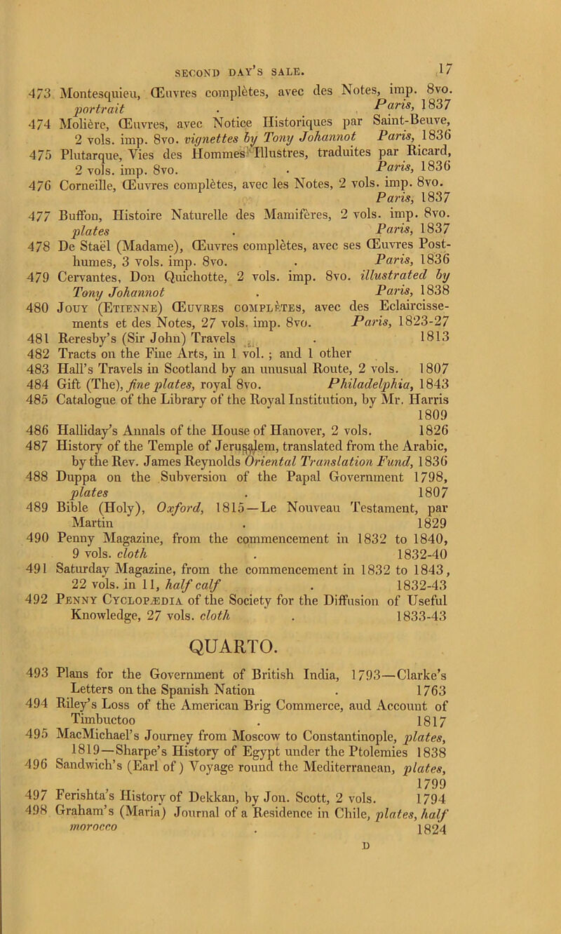 473 Montesquieu, (Eiwres completes, avec (les Notes, imp. 8vo. portrait ■ Paris, 1837 4/4 Moliere, CEuvres, avec Notice Historiques par Saint-Beuve, 2 vols. imp. 8vo. vignettes by Tony Johannot Paris, 1836 475 Plutarque, Vies des Hommes Illustres, traduites par Ricard, 2 vols. imp. 8vo. . Paris, 183(5 476 Corneille, CEuvres completes, avec les Notes, 2 vols. imp. 8vo. Paris, 1837 477 Buffon, Ilistoire Naturelle des Mamiferes, 2 vols. imp. 8vo. plates . Paris, 1837 478 De Stael (Madame), CEuvres completes, avec ses CEuvres Post- liumes, 3 vols. imp. 8vo. . Paris, 1836 479 Cervantes, Don Quichotte, 2 vols. imp. 8vo. illustrated by Tony Johannot . Paris, 1838 480 Jouy (Etienne) CEuvres completes, avec des Eclaircisse- ments et des Notes, 27 vols. imp. 8vo. Paris, 1823-27 481 Reresby’s (Sir John) Travels . 1813 482 Tracts on the Fine Arts, in 1 vol. ; and 1 other 483 Hall’s Travels in Scotland hy an unusual Route, 2 vols. 1807 484 Gift (The), fine plates, royal 8vo. Philadelphia, 1843 485 Catalogue of the Library of the Royal Institution, hy Mr. Harris 1809 486 Plalliday’s Annals of the House of Hanover, 2 vols. 1826 487 History of the Temple of Jeru^lem, translated from the Arabic, by the Rev. James Reynolds Oriental Translation Fund, 1836 488 Duppa on the Subversion of the Papal Government 1798, plates . 1807 489 Bible (Holy), Oxford, 1815—Le Nouveau Testament, par Martin . 1829 490 Penny Magazine, from the commencement in 1832 to 1840, 9 vols. cloth . 1832-40 491 Saturday Magazine, from the commencement in 1832 to 1843, 22 vols. in 11, half calf . 1832-43 492 Penny Cyclopaedia of the Society for the Diffusion of Useful Knowledge, 27 vols. doth . 1833-43 QUARTO. 493 Plans for the Government of British India, 1793—Clarke’s Letters on the Spanish Nation . 1763 494 Riley’s Loss of the American Brig Commerce, aud Account of Timbuctoo . 1817 495 MacMichael’s Journey from Moscow to Constantinople, plates, 1819—Sharpe’s History of Egypt under the Ptolemies 1838 496 Sandwich’s (Earl of) Voyage round the Mediterranean, plates, 1799 497 Ferishta’s History of Dekkan, by Jon. Scott, 2 vols. 1794 498 Graham’s (Maria) Journal of a Residence in Chile, plates, half morocco . 1824 D