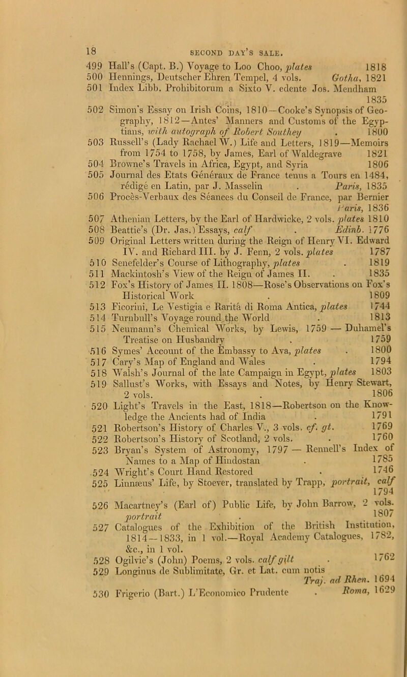 499 Hall’s (Capt. B.) Voyage to Loo Choo, plates 1818 500 Hennings, Deutscher Ehren Tempel, 4 vols. Gotha, 1821 501 Index Libb. Probibitorum a Sixto V. edente Jos. Mendham 1835 502 Simon’s Essay on Irish Coins, 1810 —Cooke’s Synopsis of Geo- graphy, 1812—Antes’ Manners and Customs of the Egyp- tians, with autograph of Robert Southey . 1800 503 Russell’s (Lady Rachael W.) Life and Letters, 1819—Memoirs from 1/54 to 1758, by James, Earl of Waldegrave 1821 504 Browne’s Travels in Africa, Egypt, and Syria 1806 505 Journal des Etats Generaux de France terras a Tours en 1484, redige en Latin, par J. Masselin . Paris, 1835 506 Proces-Verbaux des Seances du Conseil de France, par Bernier iJaris, 1836 50/ Athenian Letters, by the Earl of Hardwicke, 2 vols. plates 1810 508 Beattie’s (Dr. Jas.) Essays, calf . Edinb. 1776 509 Original Letters written during the Reign of Henry VI. Edward IV. and Richard III. by J. Feim, 2 vols. plates 1787 510 Senefelder’s Course of Lithography, plates . 1819 511 Mackintosh’s View of the Reign of James II. . 1835 512 Fox’s History of James II. 1808—Rose’s Observations on Fox’s Historical Work . 1809 513 Ficorini, Le Vestigia e Rarita di Roma Antica, plates 1744 514 Turnbull's Voyage round the World . 1813 515 Neumann’s Chemical Works, by Lewis, 1759 — Duhamel’s Treatise on Husbandry . 1759 516 Symes’ Account of the Embassy to Ava, plates . 1800 517 Cary’s Map of England and Wales . 1794 518 Walsh’s Journal of the late Campaign in Egypt, jilates 1803 519 Sallust’s Works, with Essays and Notes, by Henry Stewart, 2 vols. . 1806 520 Light’s Travels in the East, 1818—Robertson on the Know- ledge the Ancients had of India . 1791 521 Robertson’s History of Charles V., 3 vols. cf. gt. 1769 522 Robertson’s History of Scotland, 2 vols. . 1760 523 Bryan’s System of Astronomy, 1797 — Renuell’s Index of Names to a Map of Hindostan . 176*5 524 Wright’s Court Hand Restored . 1746 525 Linnaeus’ Life, by Stoever, translated by Trapp, portrait, calf 1794 526 Macartney’s (Earl of) Public Life, bv John Barrow, 2 vols. portrait . _ _ 1807 527 Catalogues of the Exhibition of the British Institution, 1814—1833, in 1 vol.—Royal Academy Catalogues, 1782, &c., in 1 vol. 528 Ogilvie’s (John) Poems, 2 vols. calf gilt . 1762 529 Longinus de Sublimitate, Gr. et Lat. cum uotis Traj. ad Rhcn. 1694 530 Frigerio (Bart.) L’Economico Prudente . Roma, 1629