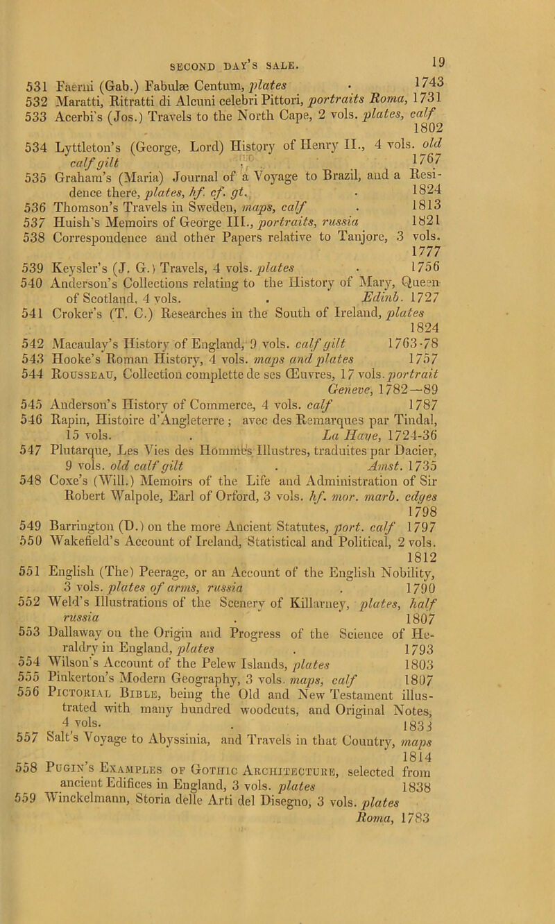 531 Faerni (Gab.) tabulae Centum, plates • 1743 532 Maratti, Ritratti di Alcuni celebri Pittori, portraits Roma, 1731 533 Acerbi’s (Jos.) Travels to the North Cape, 2 vols. plates, calf V 1802 534 Lyttleton’s (George, Lord) History of Henry II., 4 vols. old calf gilt • 1767 535 Graham’s (Maria) Journal of a Voyage to Brazil, and a Resi- dence there, plates, hf. cf. gt. . 1824 536 Thomson’s Travels in Sweden, maps, calf . 1813 537 Huish's Memoirs of George III., portraits, russia 1821 538 Correspondence and other Papers relative to Tanjore, 3 vols. 1777 539 Keysler’s (J. G.) Travels, 4 vols. plates . 1756 540 Anderson’s Collections relating to the History of Mary, Qneen of Scotland, 4 vols. . Edinb. 1727 541 Croker’s (T. C.) Researches in the South of Ireland, plates 1824 542 Macaulay’s History of England, 9 vols. calf gilt 1763-78 543 Hooke’s Roman History, 4 vols. maps and plates 1757 544 Rousseau, Collection complette de ses (Euvres, 17 vols.portrait Geneve, 1782—89 545 Anderson’s History of Commerce, 4 vols. calf 1787 546 Rapin, Ilistoire d’Angleterre ; avec des Remarques par Tindal, 15 vols. . La Have, 1724-36 547 Plutarque, Les Vies des Homines Illustres, traduites par Dacier, 9 vols. old calf gilt . Amst. 1735 548 Coxe’s (Will.) Memoirs of the Life and Administration of Sir Robert Walpole, Earl of Orford, 3 vols. hf. mor. marb. edges 1798 549 Barrington (D.) on the more Ancient Statutes, port, calf 1797 550 Wakefield’s Account of Ireland, Statistical and Political, 2 vols. 1812 551 English (The) Peerage, or an Account of the English Nobility, 3 vols. plates of arms, russia . 1790 552 Weld’s Illustrations of the Scenery of Killarney, plates, half russia . ' 1807 553 Dallaway on the Origin and Progress of the Science of He- raldry in England, plates . 1793 554 Wilson’s Account of the Pelew Islands, plates 1803 555 Pinkerton’s Modern Geography, 3 vols. maps, calf 1807 556 Pictorial Bible, being the Old and New Testament illus- trated with many hundred woodcuts, and Original Notes, 4 vols. . 1833 557 Salt's Voyage to Abyssinia, and Travels in that Country, maps 1814 558 Pugin’s Examples of Gothic Architecture, selected from ancient Edifices in England, 3 vols. plates 1838 559 Winckelmann, Storia delle Arti del Disegno, 3 vols. plates Roma, 1783