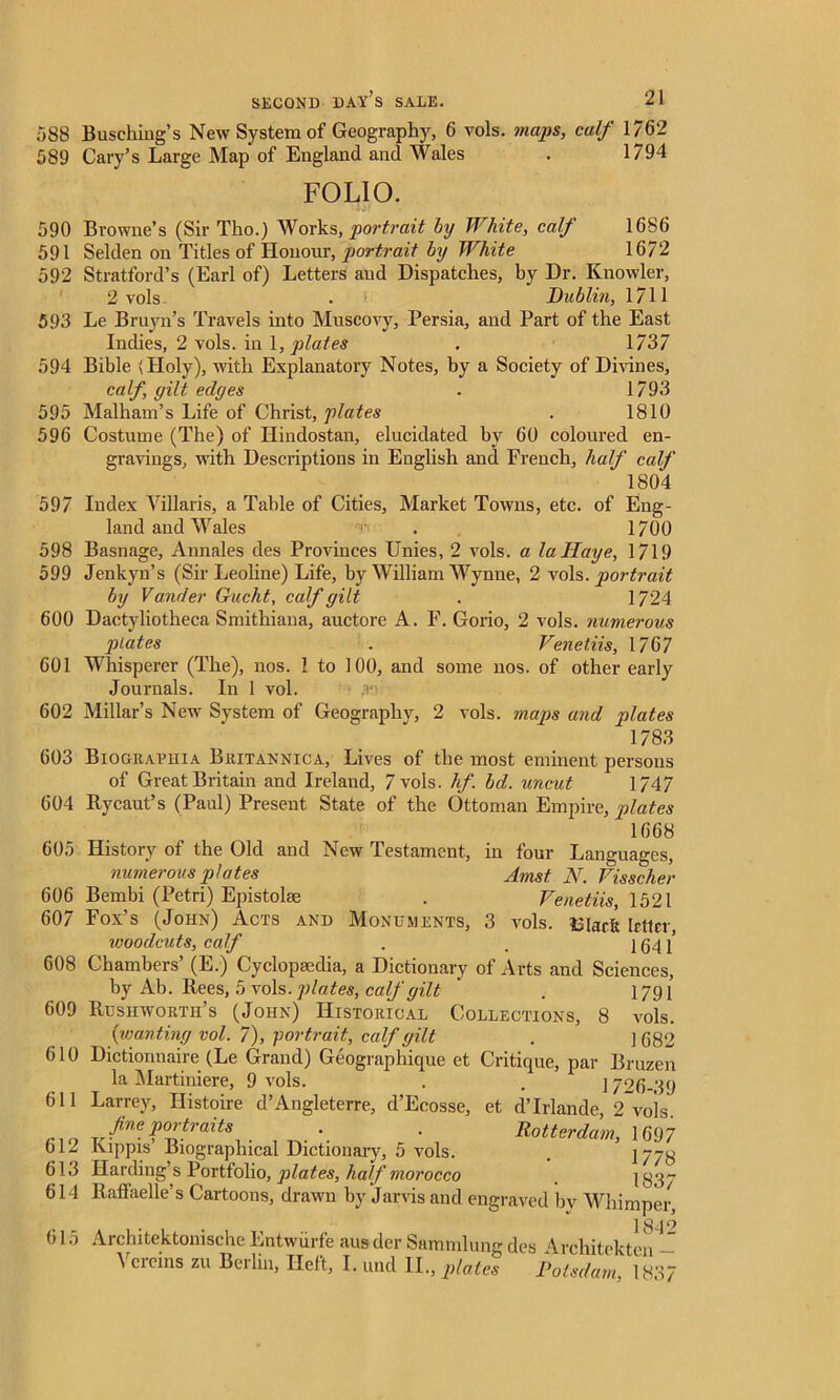 588 Busching’s New System of Geography, 6 vols. maps, calf 1/62 589 Cary’s Large Map' of England and Wales . 1794 FOLIO. la! 590 Browne’s (Sir Tho.) Works, portrait by White, calf 1686 591 Selden on Titles of Honour, portrait by White 1672 592 Stratford’s (Earl of) Letters and Dispatches, by Dr. Knowler, 2 vols . Dublin, 1711 593 Le Bruyn’s Travels into Muscovy, Persia, and Part of the East Indies, 2 vols. in 1, plates . 1737 594 Bible (Holy), with Explanatory Notes, by a Society of Divines, calf, gilt edges . 1793 595 Malham’s Life of Christ, plates . 1810 596 Costume (The) of Hindostan, elucidated by 60 coloured en- gravings, with Descriptions in English and French, half calf 1804 597 Index Villaris, a Table of Cities, Market Towns, etc. of Eng- land and Wales ' . 1700 598 Basnage, Annales des Provinces Unies, 2 vols. a laHaye, 1719 599 Jenkyn’s (Sir Leoline) Life, by William Wynne, 2 vols .portrait by Vander Gucht, calf gilt . 1724 600 Dactyliotheca Smithiana, auctore A. F. Gorio, 2 vols. numerous plates . Venetiis, 1767 601 Whisperer (The), nos. I to 100, and some nos. of other early Journals. In 1 vol. ;<■ 602 Millar’s New System of Geography, 2 vols. maps and plates 1783 603 Biograuhia Britannica, Lives of the most eminent persons of Great Britain and Ireland, 7 vols. hf. bd. uncut 1747 604 Rycaut’s (Paul) Present State of the Ottoman Empire, plates 1668 605 History of the Old and New Testament, in four Languages, numerous plates Amst N. Visscher 606 Bembi (Petri) Epistolae . Venetiis, 1521 607 Fox’s (John) Acts and Monuments, 3 vols. £iar& letter, ivoodcuts, calf . . 1641” 608 Chambers’ (E.) Cyclopaedia, a Dictionary of Arts and Sciences, by Ab. Rees, 5 vols. plates, calf gilt ' . 1791 609 Rushworth’s (John) Historical Collections, 8 vols. {wanting vol. 7), portrait, calf gilt . ] 682 610 Dictionnaire (Le Grand) Geographique et Critique, par Bruzen la Martiniere, 9 vols. . . 1726-39 611 Larrey, Histoire d’Angleterre, d’Ecosse, et d’lrlande, 2 vois. fi™ portraits Rotterdam, 1697 612 ruppis Biographical Dictionary, o vols. . 17/8 613 Harding’s Portfolio, plates, half morocco _ 1837 614 Raffaelle’s Cartoons, drawn by Jarvis and engraved by Whimper, 615 18qo Architektonische Entwurfe ausder Sammlung des Architekten - Ycreins zu Berlin, Heft, I. und II., plates Potsdam, 1837