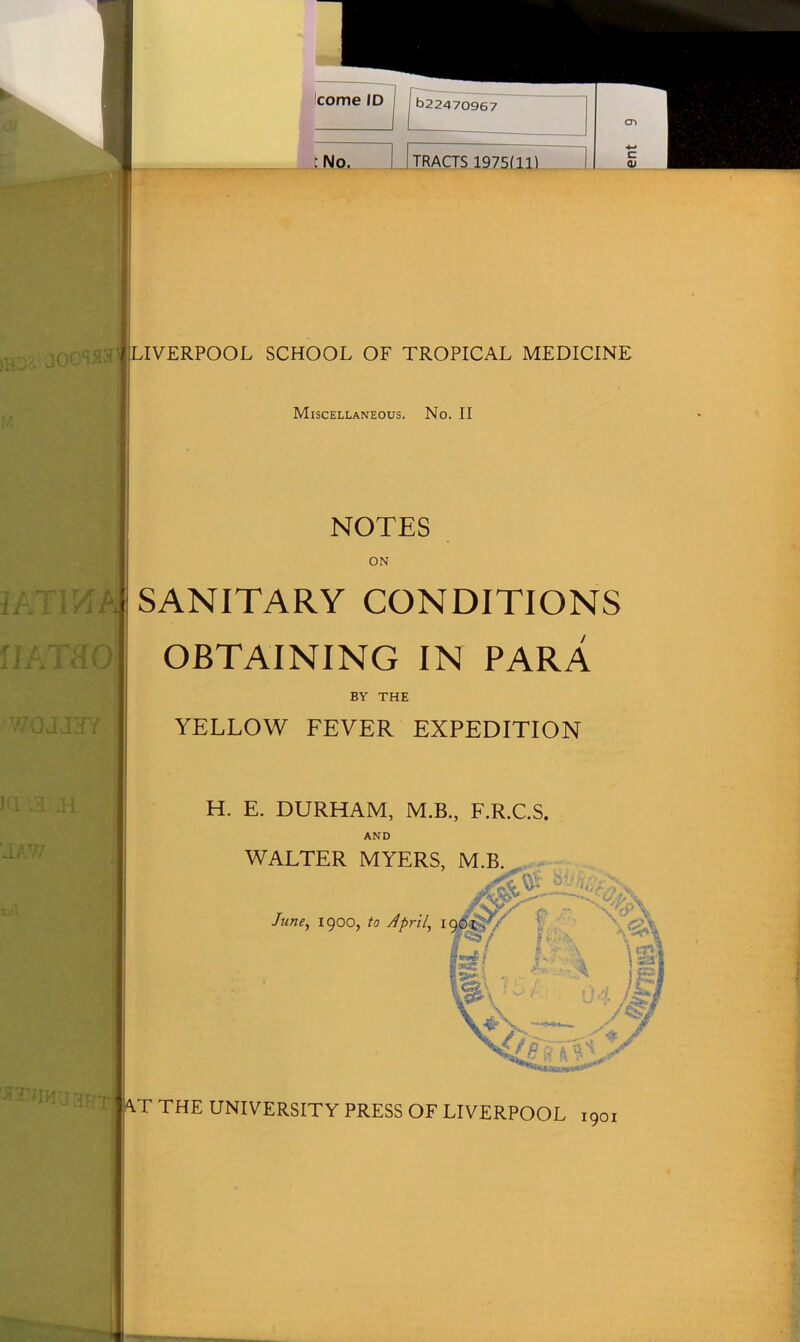 'I A ^ ■■ jgj 1 cr> t No. 1 1 TRACTS 1975111) 1 « rnoa joowaj LIVERPOOL SCHOOL OF TROPICAL MEDICINE M Miscellaneous. No. II iKTVAk NOTES ON SANITARY CONDITIONS IIATflO OBTAINING IN PARA BY THE WOJJ3Y | YELLOW FEVER EXPEDITION ia .a .h H. E. DURHAM, M.B., F.R.C.S. AND JAW WALTER MYERS, M.B. ^ *»» \/»^)\ June, 1900, to April, 190'^y L/ fjjA \®| W\ ' 04 /hi \jfe\ —**»— y # XTm\J3*:T AT THE UNIVERSITY PRESS OF LIVERPOOL 1901