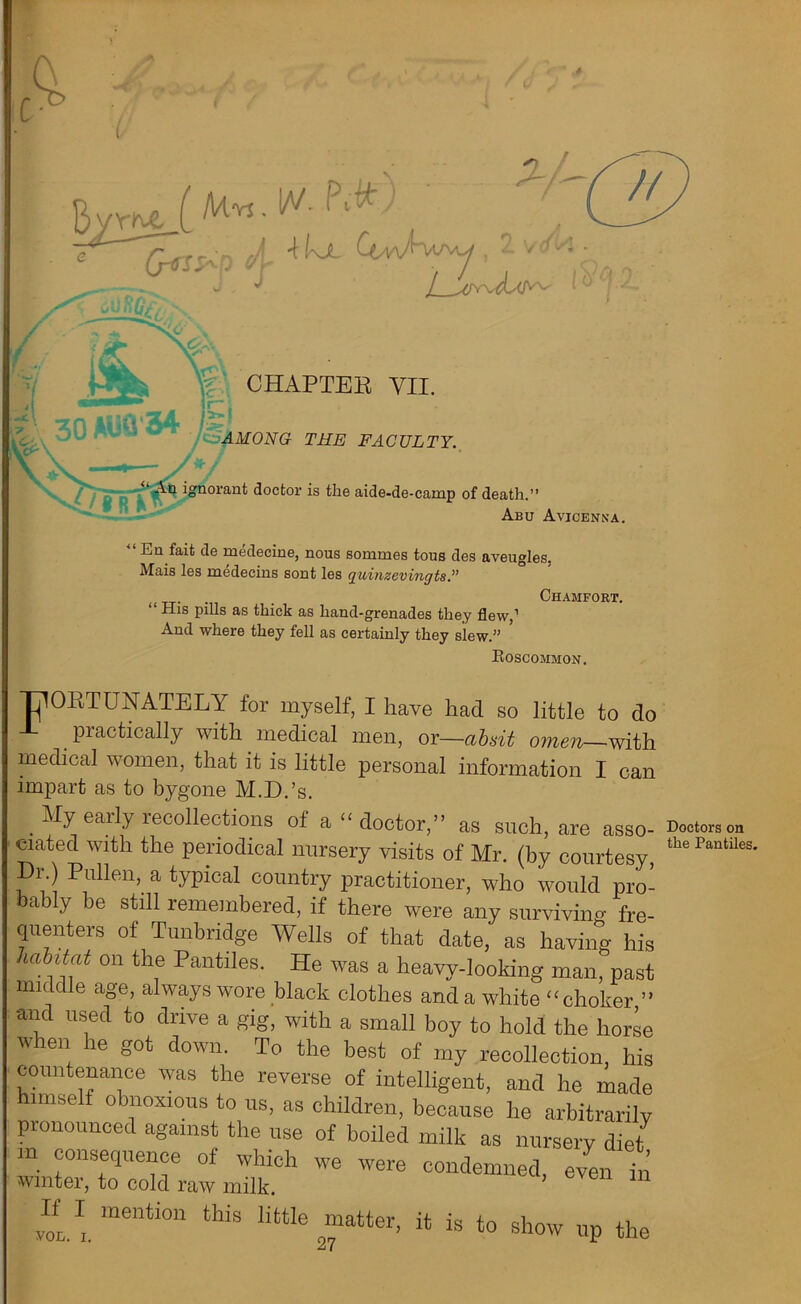 t c Byrne . // \ kx CeW1 UAy , vc CHAPTEK YII. 54 0 AMONG THE FACULTY. • xin ignorant doctor is the aide-de-camp of death.” Abu Avicenna. En fait de medecine, nous sommes tous des aveugles. Mais les medecins sont les quinzevingts.” . . Chamfort. “ His pills as thick as hand-grenades they flew,1 And where they fell as certainly they slew.” Roscommon. TjlOPTUNATELY for myself, I have had so little to do J- practically with medical men, or—absit omen with medical women, that it is little personal information I can impart as to bygone M.D.’s. . % earIy recollections of a “ doctor,” as such, are asso- ciated with the periodical nursery visits of Mr. (by courtesy, Dr. Pullen, a typical country practitioner, who would pro- ably be still remembered, if there were any surviving fre- quenters of Tunbridge Wells of that date, as having his habitat on the Pantiles. He was a heavy-looking man, past middle age, always wore black clothes and a white “ choker ” and used to drive a gig, with a small boy to hold the horse when he got down. To the best of my recollection, his countenance was the reverse of intelligent, and he made himself obnoxious to us, as children, because he arbitrarily pronounced against the use of boiled milk as nursery diet “ r7Uer 0f which we condemned, eyen7n winter, to cold raw milk. If I mention this little matter, it is to show up the 21 Doctors on the Pantile!