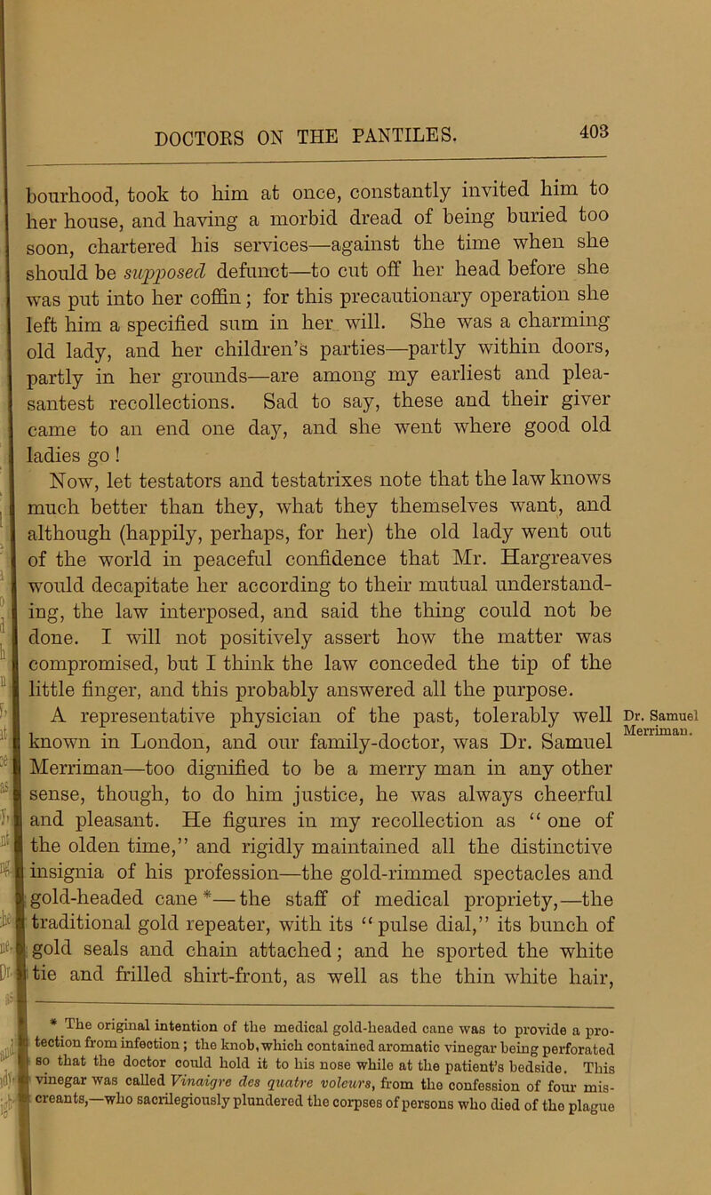 DOCTORS ON THE PANTILES. bourhood, took to him at once, constantly invited him to her house, and having a morbid dread of being buried too soon, chartered his services—against the time when she should be supposed defunct—to cut off her head before she was put into her coffin; for this precautionary operation she left him a specified sum in her will. She was a charming old lady, and her children’s parties—partly within doors, partly in her grounds—are among my earliest and plea- santest recollections. Sad to say, these and their giver came to an end one day, and she went where good old ladies go! Now, let testators and testatrixes note that the law knows much better than they, what they themselves want, and although (happily, perhaps, for her) the old lady went out of the world in peaceful confidence that Mr. Hargreaves would decapitate her according to their mutual understand- ing, the law interposed, and said the thing could not be done. I will not positively assert how the matter was compromised, but I think the law conceded the tip of the little finger, and this probably answered all the purpose. A representative physician of the past, tolerably well known in London, and our family-doctor, was Dr. Samuel Merriman—too dignified to be a merry man in any other sense, though, to do him justice, he was always cheerful and pleasant. He figures in my recollection as “ one of the olden time,” and rigidly maintained all the distinctive insignia of his profession—the gold-rimmed spectacles and gold-headed cane*—the staff of medical propriety,—the traditional gold repeater, with its “pulse dial,” its bunch of gold seals and chain attached; and he sported the white tie and frilled shirt-front, as well as the thin white hair, * The original intention of the medical gold-headed cane was to provide a pro- tection from infection; the knob, which contained aromatic vinegar being perforated so that the doctor could hold it to his nose while at the patient’s bedside. This vinegar was called Vinaigre des quatre volcurs, from the confession of four mis- creants,—who sacrilegiously plundered the corpses of persons who died of tlio plague Dr. Samuel Merriman,