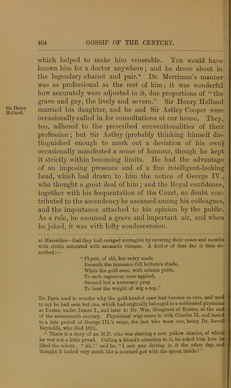 Sir Henry Holland. which helped to make him venerable. You would have known him for a doctor anywhere; and he drove about in the legendary chariot and pair.* Dr. Merriman’s manner was as professional as the rest of him; it was wonderful how accurately were adjusted in it, due proportions of “ the grave and gay, the lively and severe.” Sir Henry Holland married his daughter, and he and Sir Astley Cooper were occasionally called in for consultations at our house. They, too, adhered to the prescribed conventionalities of their profession; but Sir Astley (probably thinking himself dis- tinguished enough to mark out a deviation of his own) occasionally manifested a sense of humour, though he kept it strictly within becoming limits. He had the advantage of an imposing presence and of a fine intelligent-looking head, which had drawn to him the notice of George IV., who thought a great deal of him ; and the Koyal confidence, together with his frequentation of the Court, no doubt con- tributed to the ascendency he assumed among his colleagues, and the importance attached to his opinion by the public. As a rule, he assumed a grave and important air, and when he joked, it was with lofty condescension. at Marseilles—that they had escaped contagion by covering their noses and mouths with cloths satiu'ated with aromatic vinegar. A doctor of that day is thus de- scribed :— “ Physic, of old, her entry made Beneath the immense full bottom’s shade, While the gold cane, with solemn pride, To each sagacious nose applied, Seemed but a necessary prop To bear the weight of wig a-top.” Dr. Paris used to wonder why the gold-headed cane had become so rare, and used to say he had seen but one, which had originally belonged to a celebrated physician at Exeter, under James I., and later to Dr. Wm. Musgrave of Exeter, at the end of the seventeenth century. Physicians’ wigs came in with Charles II. and lasted to a late period of George III.’s reigu, the last who wore one, being Dr. Revell Reynolds, who died 1811. * There is a story of an M.D. who was starting a new yellow chariot, of which he was not a little proud. Calling a friend’s attention to it, he asked him how he liked the colour. “ Ah ! ” said he, “ I saw you driving in it the other day, and thought it looked very much like a mustard-pot with the spoon inside! ”