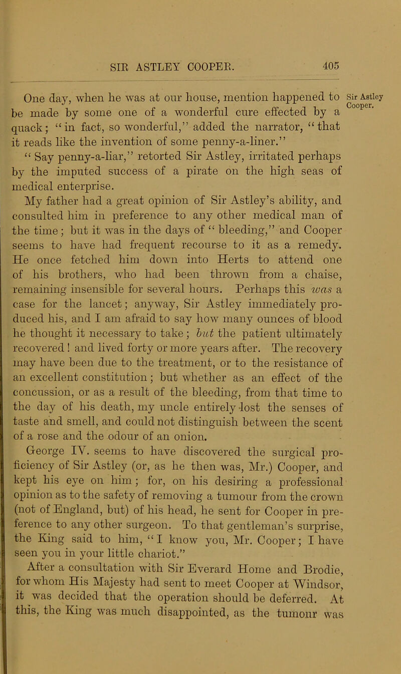 One day, when lie was at our house, mention happened to be made by some one of a wonderful cure effected by a quack; “in fact, so wonderful,” added the narrator, “that it reads like the invention of some penny-a-liner.” “ Say penny-a-liar,” retorted Sir Astley, irritated perhaps by the imputed success of a pirate on the high seas of medical enterprise. My father had a great opinion of Sir Astley’s ability, and consulted him in preference to any other medical man of the time; but it was in the days of “ bleeding,” and Cooper seems to have had frequent recourse to it as a remedy. He once fetched him down into Herts to attend one of his brothers, who had been thrown from a chaise, remaining insensible for several hours. Perhaps this was a case for the lancet; anyway, Sir Astley immediately pro- duced his, and I am afraid to say how many ounces of blood he thought it necessary to take; but the patient ultimately recovered ! and lived forty or more years after. The recovery may have been due to the treatment, or to the resistance of an excellent constitution; but whether as an effect of the concussion, or as a result of the bleeding, from that time to the day of his death, my uncle entirely lost the senses of taste and smell, and could not distinguish between the scent of a rose and the odour of an onion. George IY. seems to have discovered the surgical pro- ficiency of Sir Astley (or, as he then was, Mr.) Cooper, and kept his eye on him; for, on his desiring a professional opinion as to the safety of removing a tumour from the crown (not of England, but) of his head, he sent for Cooper in pre- ference to any other surgeon. To that gentleman’s surprise, the King said to him, “I know you, Mr. Cooper; I have seen you in your little chariot.” After a consultation with Sir Everard Home and Brodie, for whom His Majesty had sent to meet Cooper at Windsor, it was decided that the operation should be deferred. At this, the King was much disappointed, as the tumour was Sir Astley Cooper.