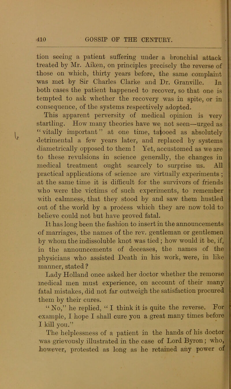 tion seeing a patient suffering under a bronchial attack treated by Mr. Aiken, on principles precisely the reverse of those on which, thirty years before, the same complaint was met by Sir Charles Clarke and Dr. Granville. In both cases the patient happened to recover, so that one is tempted to ask whether the recovery was in spite, or in ■consequence, of the systems respectively adopted. This apparent perversity of medical opinion is very startling. How many theories have we not seen—urged as “vitally important” at one time, tajooed as absolutely ■detrimental a few years later, and replaced by systems diametrically opposed to them ! Yet, accustomed as we are to these revulsions in science generally, the changes in medical treatment ought scarcely to surprise us. All practical applications of science are virtually experiments ; at the same time it is difficult for the survivors of friends who were the victims of such experiments, to remember with calmness, that they stood by and saw them hustled out of the world by a process which they are now told to believe could not but have proved fatal. It has long been the fashion to insert in the announcements of marriages, the names of the rev. gentleman or gentlemen by whom the indissoluble knot was tied; how would it be, if, in the announcements of deceases, the names of the physicians who assisted Death in his work, were, in like manner, stated ? Lady Holland once asked her doctor whether the remorse medical men must experience, on account of their many fatal mistakes, did not far outweigh the satisfaction procured them by their cures. “No,” he replied, “ I think it is quite the reverse. For example, I hope I shall cure you a great many times before I kill you.” The helplessness of a patient in the hands of his doctor was grievously illustrated in the case of Lord Byron; who, however, protested as long as he retained any power of