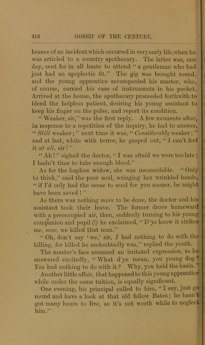 brance of an incident which occurred in very early life,when he was articled to a country apothecary. The latter was, one day, sent for in all haste to attend “ a gentleman who had just had an apoplectic fit.” The gig was brought round, and the young apprentice accompanied his master, who, of course, carried his case of instruments in his pocket. Arrived at the house, the apothecary proceeded forthwith to bleed the helpless patient, desiring his young assistant to- keep his finger on the pulse, and report its condition. “ Weaker, sir,” was the first reply. A few moments after, in response to a repetition of the inquiry, he had to answer, “ Still weaker; ” next time it was, “ Considerably weaker; ” and at last, white with terror, he gasped out, “ I can’t feel it at all, sir ! ” “ Ah ! ” sighed the doctor, ££ I was afraid we were too late ; I hadn’t time to take enough blood.” As for the hapless widow, she was inconsolable. ££ Only to think,” said the poor soul, wringing her wrinkled hands, ££ if I’d only had the sense to send for you sooner, he might have been saved ! ” As there was nothing more to be done, the doctor and his assistant took their leave. The former drove homeward with a preoccupied air, then, suddenly turning to his young companion and pupil (!) he exclaimed,££ D’ye know it strikes me, noiv, we killed that man.” ££ Oh, don’t say £we,’ sir, I had nothing to do with the killing, for killed he undoubtedly was,” replied the youth. The master’s face assumed an irritated expression, as he answered excitedly, “What d’ye mean, j'ou young dog? You had nothing to do with it ? Why, you held the basin.” Another little affair, that happened to this young apprentice while under the same tuition, is equally significant. One evening, his principal called to him, <£ I say, just go round and have a look at that old fellow Bates; he hasn’t got many hours to live, so it’s not worth while to neglect him.”