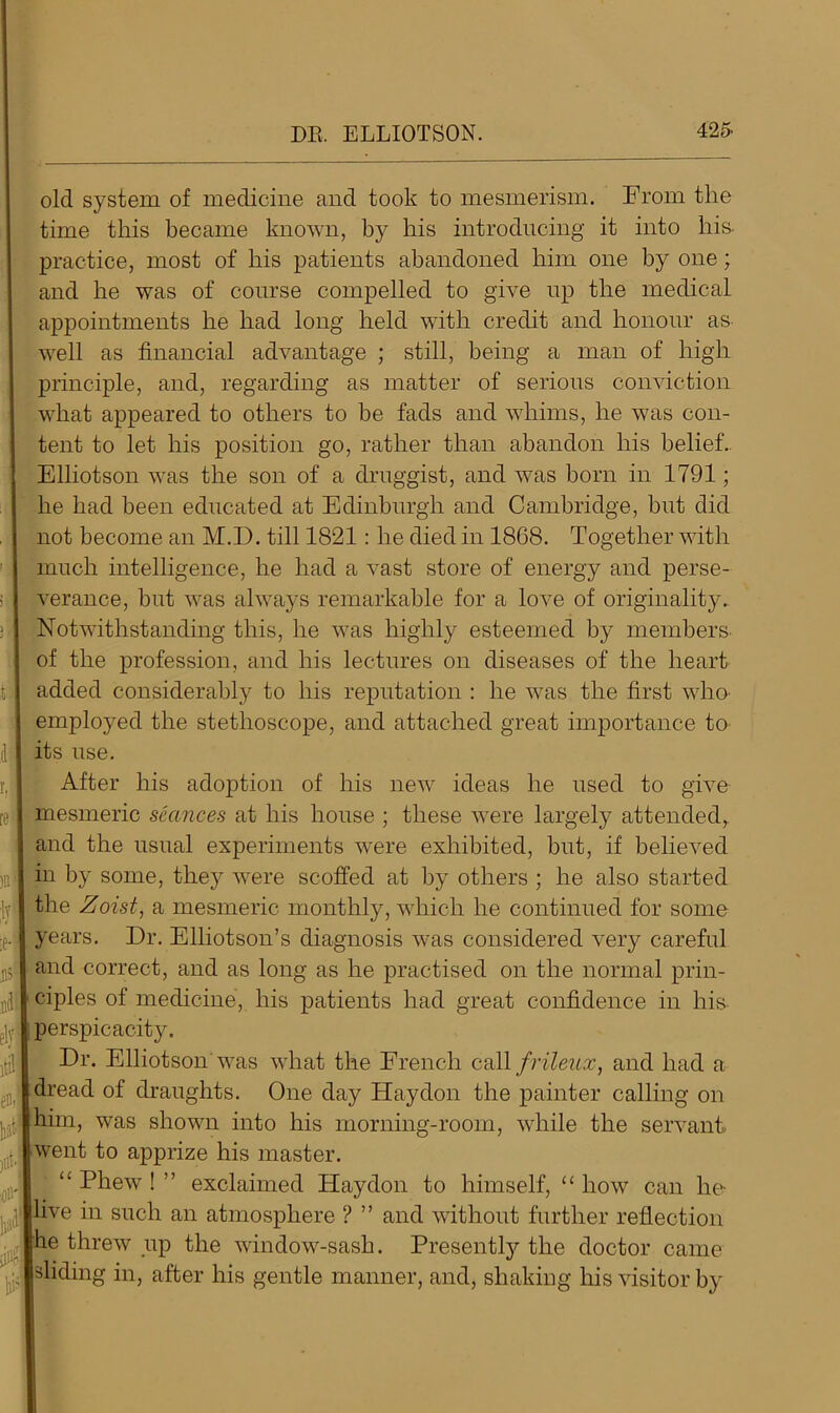 old system of medicine and took to mesmerism. From the time this became known, by his introducing it into his. practice, most of his patients abandoned him one by one; and he was of course compelled to give up the medical appointments he had long held with credit and honour as well as financial advantage ; still, being a man of high principle, and, regarding as matter of serious conviction what appeared to others to be fads and whims, he was con- tent to let his position go, rather than abandon his belief. Elliotson was the son of a druggist, and was born in 1791; he had been educated at Edinburgh and Cambridge, but did not become an M.D. till 1821: he died in 1868. Together with much intelligence, he had a vast store of energy and perse- verance, but was always remarkable for a love of originality. Notwithstanding this, he was highly esteemed by members- of the profession, and his lectures on diseases of the heart added considerably to his reputation : he was the first who employed the stethoscope, and attached great importance to its use. After his adoption of his new ideas he used to give mesmeric seances at his house ; these were largely attended, and the usual experiments were exhibited, but, if believed in by some, they were scoffed at by others ; he also started the Zoist, a mesmeric monthly, which he continued for some years. Dr. Elliotson’s diagnosis was considered very careful and correct, and as long as he practised on the normal prin- ciples of medicine, his patients had great confidence in his perspicacity. Dr. Elliotson was what the French call frileux, and had a dread of draughts. One day Haydon the painter calling on him, was shown into his morning-room, while the servant, went to apprize his master. “Phew!” exclaimed Haydon to himself, “how can he live in such an atmosphere ? ” and without further reflection he threw up the window-sash. Presently the doctor came sliding in, after his gentle manner, and, shaking his visitor by