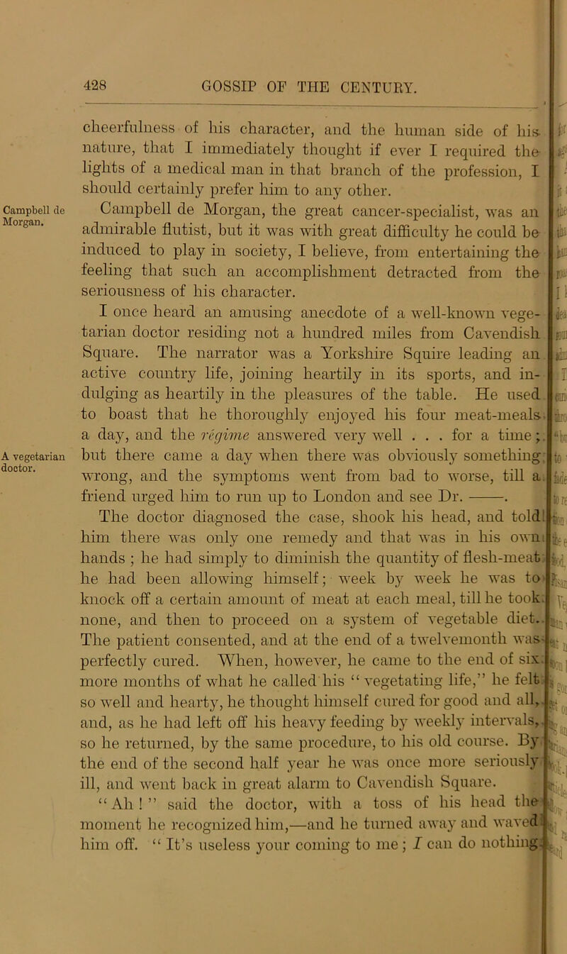 Campbell de Morgan. A vegetarian doctor. cheerfulness of his character, and the human side of his nature, that I immediately thought if ever I required the lights of a medical man in that branch of the profession, I should certainly prefer him to any other. Campbell de Morgan, the great cancer-specialist, was an admirable flutist, but it was with great difficulty he could be induced to play in society, I believe, from entertaining the feeling that such an accomplishment detracted from the seriousness of his character. I once heard an amusing anecdote of a well-known vege- tarian doctor residing not a hundred miles from Cavendish Square. The narrator was a Yorkshire Squire leading an active country life, joining heartily in its sports, and in- dulging as heartily in the pleasures of the table. He used to boast that he thoroughly enjoyed his four meat-meals, a day, and the regime answered very well . . . for a time; but there came a day when there was obviousty something, wrong, and the symptoms went from bad to worse, till a friend urged him to run up to London and see Dr. . lit tii W jru: II fa BUI I foil rte to' tie tore The doctor diagnosed the case, shook his head, and told: him there was only one remedy and that was in his own hands ; he had simply to diminish the quantity of flesh-meat he had been allowing himself; week by week he was to knock off a certain amount of meat at each meal, till he took j none, and then to proceed on a system of vegetable diet. The patient consented, and at the end of a twelvemonth was- perfectly cured. When, however, he came to the end of six I ftee Ve; more months of what he called liis “ vegetating life,” he felt so well and hearty, he thought himself cured for good and all, and, as he had left off his heavy feeding by weekly intervals, so he returned, by the same procedure, to his old course. By the end of the second half year he was once more seriously ill, and went back in great alarm to Cavendish Square. “ Ah ! ” said the doctor, with a toss of his head the moment he recognized him,—and he turned away and waved him off’. “ It’s useless your coming to me; I can do nothing Nl ?oi 'San flan, fol| PC: N M