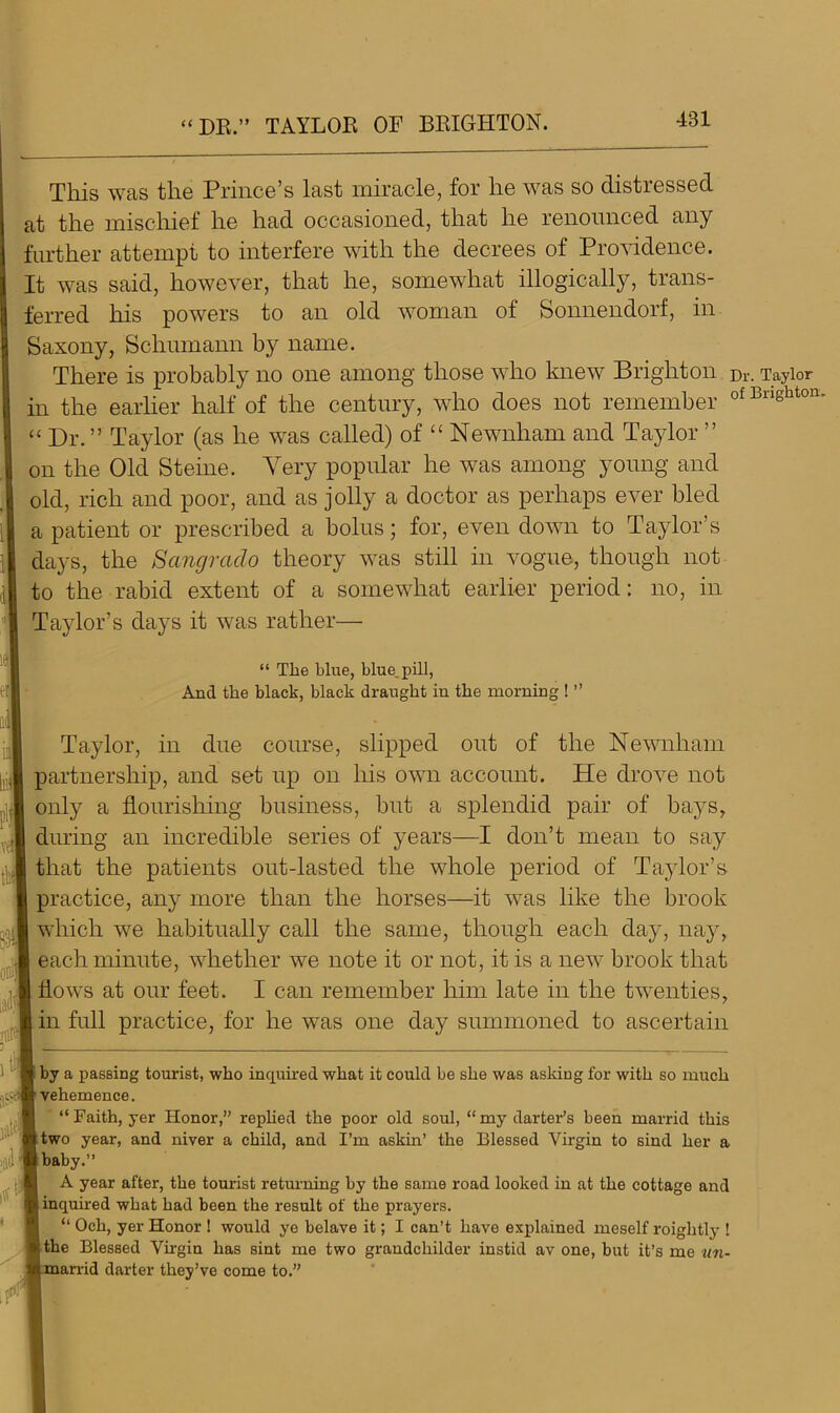 “DR.” TAYLOR OF BRIGHTON. This was the Prince’s last miracle, for he was so distressed at the mischief he had occasioned, that he renounced any further attempt to interfere with the decrees of Providence. It was said, however, that he, somewhat illogically, trans- ferred his powers to an old woman of Sonnendorf, in Saxony, Schumann by name. There is probably no one among those who knew Brighton Dr. Taylor in the earlier half of the century, who does not remember of Brlshton “ Dr.” Taylor (as he was called) of “ Newnham and Taylor ” on the Old Steine. Yery popular he was among young and old, rich and poor, and as jolly a doctor as perhaps ever hied a patient or prescribed a bolus; for, even down to Taylor’s days, the Sangrado theory was still in vogue, though not to the rabid extent of a somewhat earlier period: no, in Taylor’s days it was rather— “ The blue, blue, pill, And the black, black draught in the morning ! ” Taylor, in due course, slipped out of the Newnham partnership, and set up on his own account. He drove not only a flourishing business, but a splendid pair of baj^s, during an incredible series of years—I don’t mean to say that the patients out-lasted the whole period of Taylor’s practice, any more than the horses—it was like the brook which we habitually call the same, though each day, nay, each minute, whether we note it or not, it is a new brook that flows at our feet. I can remember him late in the twenties, in full practice, for he was one day summoned to ascertain by a passing tourist, who inquired what it could be she was asking for with so much vehemence. “Faith, yer Honor, replied the poor old soul, “my darter’s been marrid this two year, and niver a child, and I’m askin’ the Blessed Virgin to sind her a baby.’’ A year after, the tourist returning by the same road looked in at the cottage and inquired what had been the result of the prayers. “ Och, yer Honor ! would ye belave it; I can’t have explained meself roightly 1 the Blessed Virgin has sint me two grandchilder instid av one, but it’s me un- id darter they’ve come to.”