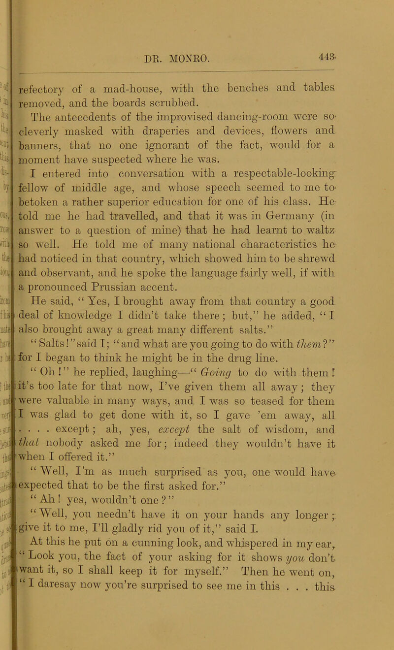 DR. MONRO. lent dis- H m sitli the 443- refectory of a mad-house, with the benches and tables removed, and the boards scrubbed. The antecedents of the improvised dancing-room were so. cleverly masked with draperies and devices, flowers and banners, that no one ignorant of the fact, would for a moment have suspected where he was. I entered into conversation with a respectable-looking fellow of middle age, and whose speech seemed to me to. betoken a rather superior education for one of his class. He told me he had travelled, and that it was in Germany (in answer to a question of mine) that he had learnt to waltz so well. He told me of many national characteristics lie had noticed in that county, which showed him to be shrewd ion, and observant, and he spoke the language fairly well, if with a pronounced Prussian accent. He said, “ Yes, I brought away from that country a good deal of knowledge I didn’t take there; but,” he added, “I natej also brought away a great many different salts.” “ Salts! ” said I; “ and what are you going to do with them ? ” for I began to think he might be in the drug line. “ Oh !” he replied, laughing—“ Going to do with them l [tkj it’s too late for that now, I’ve given them all away; they were valuable in many ways, and I was so teased for them very I was glad to get done with it, so I gave ’em away, all .... except; ah, yes, except the salt of wisdom, and that nobody asked me for; indeed they wouldn’t have it when I offered it.” “Well, I’m as much surprised as you, one would have expected that to be the first asked for.” “ Ah ! yes, wouldn’t one ? ” “Well, you needn’t have it on your hands any longer;: give it to me, I’ll gladly rid you of it,” said I. At this he put on a cunning look, and whispered in my earr “ Look you, the fact of your asking for it shows you don’t want it, so I shall keep it for myself.” Then he went on, “ I daresay now you’re surprised to see me in this . . . this- fliij have r Iib >5111 letai tin ing5 >jl£i itiot if $ to