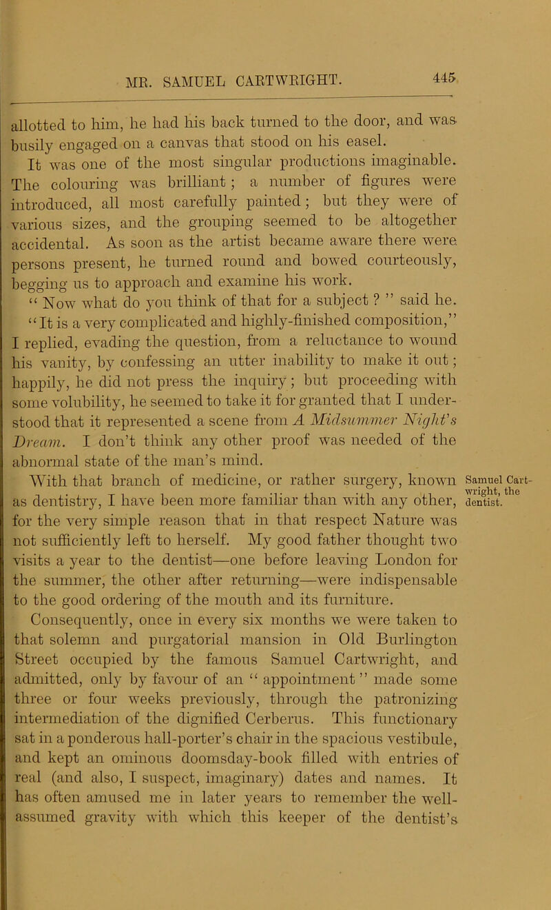 MR. SAMUEL CARTWRIGHT. allotted to him, he had his back turned to the door, and was- busily engaged on a canvas that stood on his easel. It was one of the most singular productions imaginable. The colouring was brilliant; a number of figures were introduced, all most carefully painted ; but they were of various sizes, and the grouping seemed to be altogether accidental. As soon as the artist became aware there were, persons present, he turned round and bowed courteously, begging us to approach and examine his work. “ Now what do you think of that for a subject ? ” said he. “It is a very complicated and highly-finished composition,” I replied, evading the question, from a reluctance to wound his vanity, by confessing an utter inability to make it out; happily, he did not press the inquiry; but proceeding with some volubility, he seemed to take it for granted that I under- stood that it represented a scene from A Midsummer Night's Dream. I don’t think any other proof was needed of the abnormal state of the man’s mind. With that branch of medicine, or rather surgery, known as dentistry, I have been more familiar than with any other, for the very simple reason that in that respect Nature was not sufficiently left to herself. My good father thought two visits a year to the dentist—one before leaving London for the summer, the other after returning—were indispensable to the good ordering of the mouth and its furniture. Consequentl}7', once in every six months we were taken to that solemn and purgatorial mansion in Old Burlington Street occupied by the famous Samuel Cartwright, and admitted, only by favour of an “ appointment” made some three or four weeks previously, through the patronizing intermediation of the dignified Cerberus. This functionary sat in a ponderous hall-porter’s chair in the spacious vestibule, and kept an ominous doomsday-book filled with entries of real (and also, I suspect, imaginary) dates and names. It has often amused me in later years to remember the well- assumed gravity with which this keeper of the dentist’s Samuel Cart- wright, the dentist.