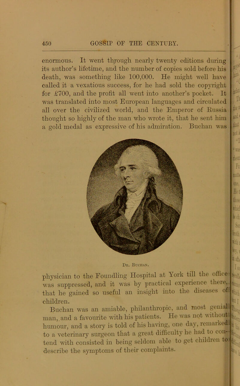 enormous. It went through nearly twenty editions during its author’s lifetime, and the number of copies sold before his death, was something like 100,000. He might well have called it a vexatious success, for he had sold the copyright for £700, and the profit all went into another’s pocket. It was translated into most European languages and circulated all over the civilized world, and the Emperor of Russia thought so highly of the man who wrote it, that he sent him a gold medal as expressive of his admiration. Buchan was one, F' Dr. Buchan. aaft< physician to the Eoundling Hospital at York till the office was suppressed, and it was by practical experience theie,.™^, that he gained so useful an insight into the diseases ofa*'^ children. . rR Buchan was an amiable, philanthropic, and most gemaa^., man,.and a favourite with his patients. He was not without.!^ humour, and a story is told of his having, one day, remarked!!;, j. to a veterinary surgeon that a great difficulty he had to con—^ tend with consisted in being seldom able to get childien toj describe the symptoms of their complaints. r..