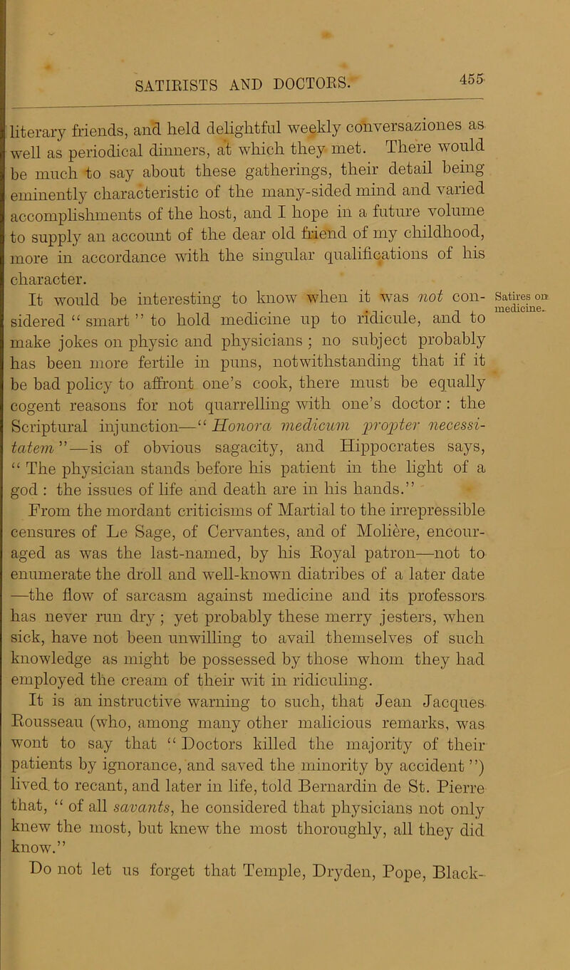 SATIRISTS AND DOCTORS. literary Mends, and held delightful weekly conversaziones as well as periodical dinners, at which they met. There would be much to say about these gathering's, their detail being eminently characteristic of the many-sided mind and varied accomplishments of the host, and I hope in a future volume to supply an account of the dear old friend of my childhood, more in accordance with the singular qualifications of his character. It would be interesting to know when it was not con- sidered “ smart ” to hold medicine up to ridicule, and to make jokes on physic and physicians ; no subject probably has been more fertile in puns, notwithstanding that if it be bad policy to affront one’s cook, there must be equally cogent reasons for not quarrelling with one’s doctor : the Scriptural injunction—“ Sonora medicum propter necessi- tatem”—is of obvious sagacity, and Hippocrates says, “ The physician stands before his patient in the light of a god : the issues of life and death are in his hands.” From the mordant criticisms of Martial to the irrepressible censures of Le Sage, of Cervantes, and of Moliere, encour- aged as was the last-named, by his Royal patron—not to enumerate the droll and well-known diatribes of a later date —the flow of sarcasm against medicine and its professors has never run dry; yet probably these merry jesters, when sick, have not been unwilling to avail themselves of such knowledge as might be possessed by those whom they had employed the cream of their wit in ridiculing. It is an instructive warning to such, that Jean Jacques Rousseau (who, among many other malicious remarks, was wont to say that “ Doctors killed the majority of their patients by ignorance, and saved the minority by accident ”) lived, to recant, and later in life, told Bernardin de St. Pierre that, “ of all savants, he considered that physicians not only knew the most, but knew the most thoroughly, all they did know.” Do not let us forget that Temple, Dryden, Pope, Black- Satires on medicine-