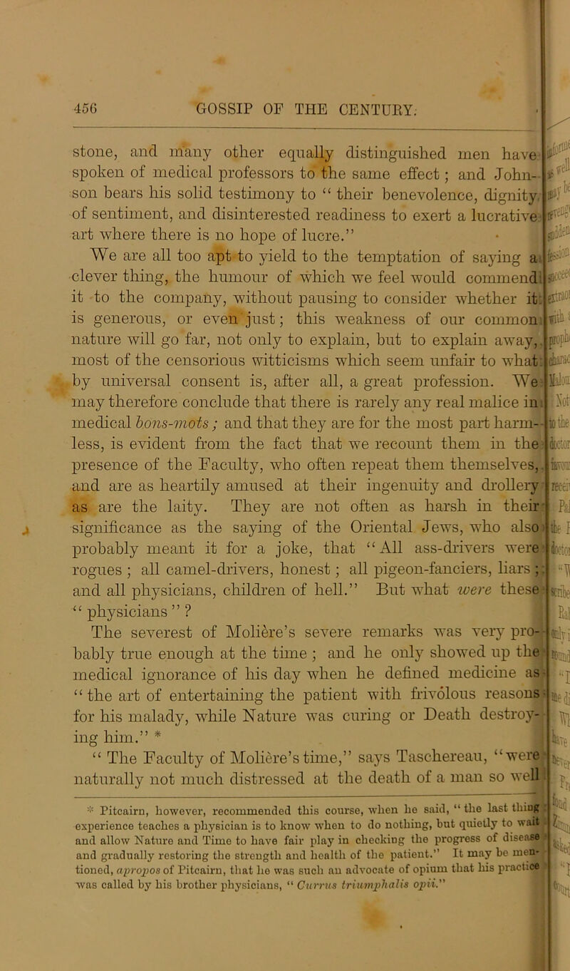 stone, and many other equally distinguished men have 1^! spoken of medical professors to the same effect; and John- son hears his solid testimony to “ their benevolence, dignity of sentiment, and disinterested readiness to exert a lucrative art where there is no hope of lucre.” We are all too apt to yield to the temptation of saying ai clever thing, the humour of which we feel would commend it to the company, without pausing to consider whether it. is generous, or even just; this weakness of our common nature will go far, not only to explain, but to explain away,. most of the censorious witticisms which seem unfair to what by universal consent is, after all, a great profession. We may therefore conclude that there is rarely any real malice in. medical bons-mots; and that they are for the most part harm- less, is evident from the fact that we recount them in the presence of the Faculty, who often repeat them themselves, and are as heartily amused at their ingenuity and drollery as are the laity. They are not often as harsh in their py tfTeiig< £0 fcCcr V.' nin Bopiii if significance as the saying of the Oriental Jews, who also Ik 1 probably meant it for a joke, that “All ass-drivers were rogues ; all camel-drivers, honest; all pigeon-fanciers, liars ; and all physicians, children of hell.” But what ivere these “ physicians ” ? The severest of Moliere’s severe remarks was very pro- bably true enough at the time ; and he only showed up the medical ignorance of his day when he defined medicine as “ the art of entertaining the patient with frivolous reasons for his malady, while Nature was curing or Death destroy- ing him.” * “ The Faculty of Moliere’s time,” says Tasehereau, “were naturally not much distressed at the death of a man so well * Pitcairn, however, recommended this course, when he said, “ the last thing experience teaches a physician is to know when to do nothing, but quietly to wait and allow Nature and Time to have fair play in checking the progress of disease and gradually restoring the strength and health of the patient. It may be men- tioned, apropos of Pitcairn, that he was such an advocate of opium that his practice was called by his brother physicians, “ Currus triumplialis opii. well Not’ to tie feior rettii Pd fcetoi fat tlv} ■I rN We fit ri K
