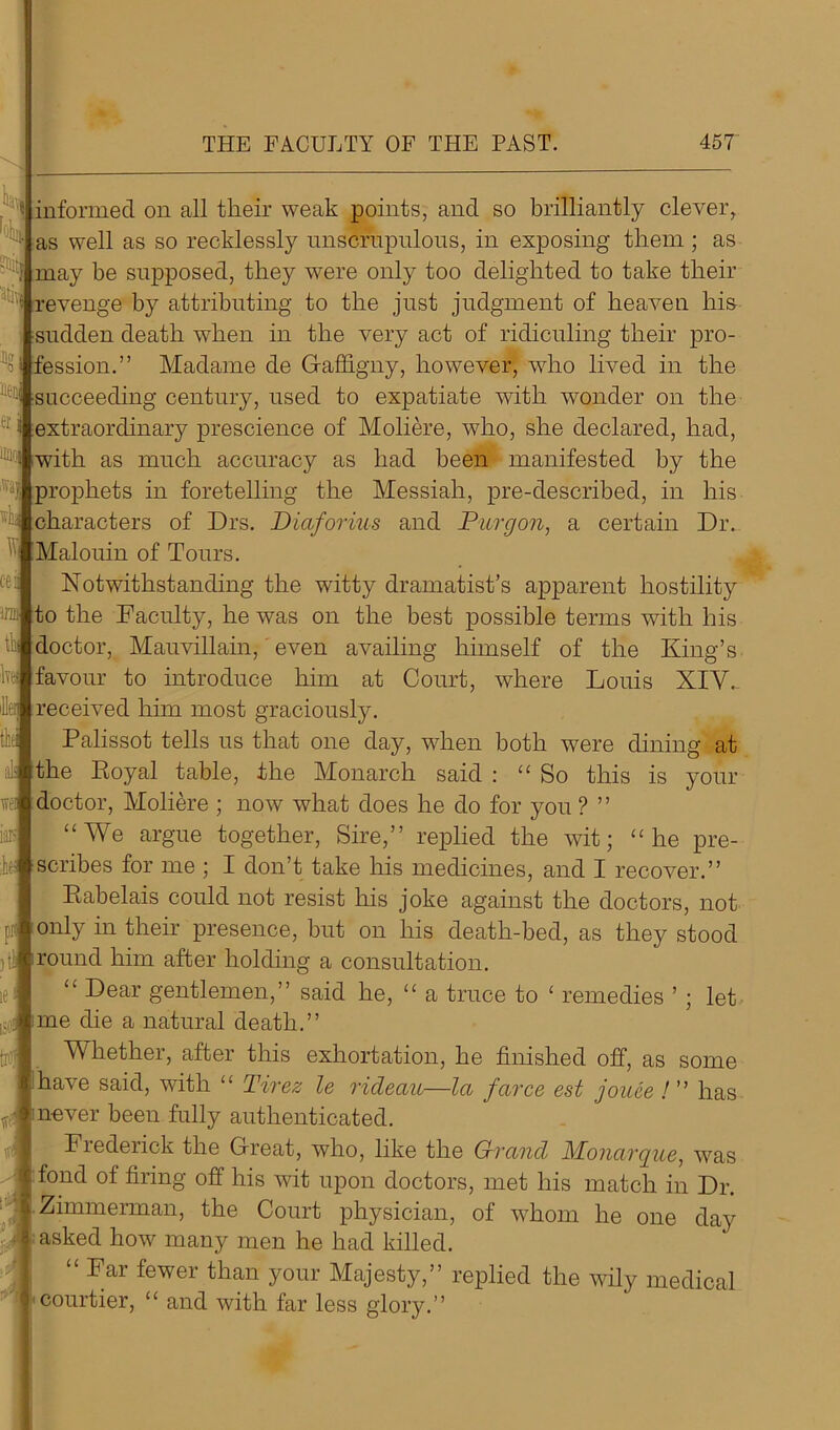 y ]4 informed on all their weak points, and so brilliantly clever, as well as so recklessly nnscrnpulons, in exposing them ; as : may be supposed, they were only too delighted to take their revenge by attributing to the just judgment of heaven his sudden death when in the very act of ridiculing their pro- fession.” Madame de Gaffigny, however, who lived in the ^ succeeding century, used to expatiate with wonder on the extraordinary prescience of Moliere, who, she declared, had, 1Dlf with a much accuracy as had been manifested by the prophets in foretelling the Messiah, pre-described, in his v characters of Drs. Diaforius and Picrgon, a certain Dr. Malouin of Tours. Notwithstanding the witty dramatist’s apparent hostility to the Faculty, he was on the best possible terms with his doctor, Mauvillain, even availing himself of the King’s favour to introduce him at Court, where Louis XIV. received him most graciously. Palissot tells us that one day, when both were dining at the Royal table, the Monarch said : “So this is doctor, Moliere ; now what does he do for you ? ” “We argue together, Sire,” replied the wit; “he pre- scribes for me ; I don’t take his medicines, and I recover.” Rabelais could not resist his joke against the doctors, not only in their presence, but on his death-bed, as they stood )t!i| round him after holding a consultation. “ Dear gentlemen,” said he, “ a truce to ‘ remedies ’ ; let me die a natural death.” Whether, after this exhortation, he finished off, as some have said, with ‘£ Tirez le ricleau—la farce est joace ! ’ ’ has inever been fully authenticated. Fiederick the Great, who, like the Grand Monargue, was fond of firing off his wit upon doctors, met his match in Dr. Zimmerman, the Court physician, of whom he one day asked how many men he had killed. “ Far fewer than your Majesty,” replied the wily medical courtier, “ and with far less glory.” c-eii iro th ivw L: ! wei iais k your ,