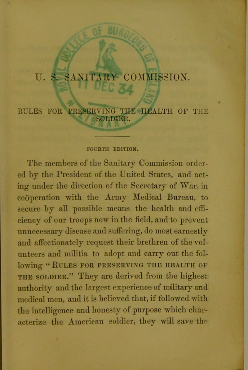 U. S. SANITARY COMMISSION. RULES FOR PRESERVING THE HEALTH OF THE SOLDIER. FOUETH EDITION. The members of the Sanitary Commission order- ed by the President of the United States, and act- ing under the direction of the Secretary of War, in cooperation -with the Ai-my Medical Bureau, to secure by all possible meaus the health and effi- ciency of our troops now in the field, and to prevent unnecessary disease and sufiering, do most earnestly and affectionately request their brethren of the vol- unteers and militia to adopt and carry out the fol- lowing “Kules for preserving the health of THE SOLDIER.” They are derived from the highest authority and the largest experience of military and medical men, and it is believed that, if followed with the intelligence and honesty of purpose which char- acterize the American soldier, they will save the