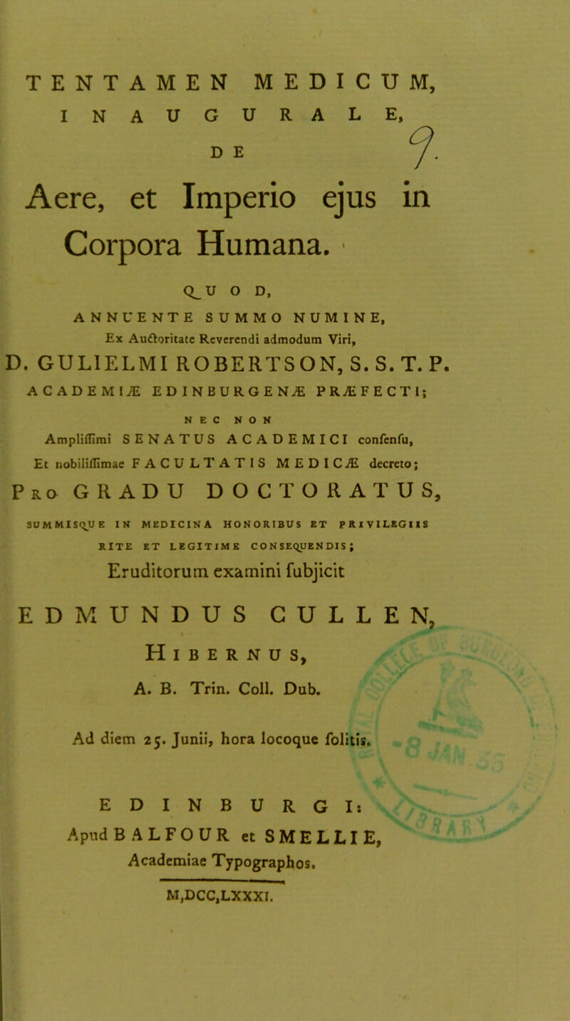 INAUGURALE, D. GULIELMI ROBERTSON, S.S.T. P. ACADEMliE EDINBURGENAE PROFECTI; NEC NON Ampliflimi SENATUS ACADEMICI confenfu, Et nobiliflimae FACULTATIS MEDICAE decreto; Pro GRADU DOCT ORATUS, SUMMISQUE IN MEDICINA HONORIBUS ET PRIVILEGIIS RITE ET LEGITIME CONSEQUENDIS; Eruditorum examini fubjicit EDMUNDUS CULLEN, Hibernus, A. B. Trin. Coli. Dub. Ad diem 25. Junii, hora locoque folitis. E D I N B U R G I: Apud BALFOUR et SMELLIE, Academiae Typographos. D E Aere, et Corpora Humana. ■ in U o D, ANNUENTE SUMMO NUMINE, Ex Au&oritate Reverendi admodum Viri, M.DCC.LXXXI.